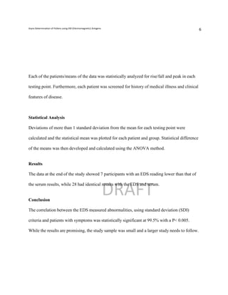 Asyra Determination of Pollens using EM (Electromagnetic) Antigens
                                                                                                     6




Each of the patients/means of the data was statistically analyzed for rise/fall and peak in each

testing point. Furthermore, each patient was screened for history of medical illness and clinical

features of disease.



Statistical Analysis

Deviations of more than 1 standard deviation from the mean for each testing point were

calculated and the statistical mean was plotted for each patient and group. Statistical difference

of the means was then developed and calculated using the ANOVA method.


Results

The data at the end of the study showed 7 participants with an EDS reading lower than that of



                                                                     DRAFT
the serum results, while 28 had identical results with the EDS and serum.


Conclusion

The correlation between the EDS measured abnormalities, using standard deviation (SDI)

criteria and patients with symptoms was statistically significant at 99.5% with a P< 0.005.

While the results are promising, the study sample was small and a larger study needs to follow.
 