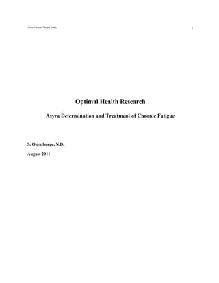 Asyra Chronic Fatigue Study
                                                                        1




                              Optimal Health Research

                 Asyra Determination and Treatment of Chronic Fatigue




S. Osguthorpe, N.D.

August 2011
 