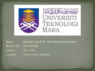 Name : Ahmad Asyraf B. Abd Rahim @ Ibrahim
Matric No. : 2011605696
Course : BEL 492
Lecturer : Noor Aileen Ibrahim
 