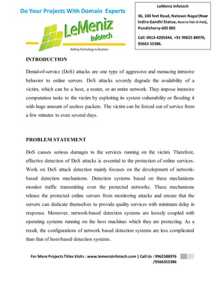 LeMeniz Infotech 
36, 100 feet Road, Natesan Nagar(Near 
Indira Gandhi Statue, Next to Fish-O-Fish), 
Pondicherry-605 005 
Call: 0413-4205444, +91 99625 88976, 
95663 55386. 
For More Projects Titles Visits : www.lemenizinfotech.com | Call Us : 9962588976 
/9566355386 
Do Your Projects With Domain Experts 
INTRODUCTION 
Denial-of-service (DoS) attacks are one type of aggressive and menacing intrusive 
behavior to online servers. DoS attacks severely degrade the availability of a 
victim, which can be a host, a router, or an entire network. They impose intensive 
computation tasks to the victim by exploiting its system vulnerability or flooding it 
with huge amount of useless packets. The victim can be forced out of service from 
a few minutes to even several days. 
PROBLEM STATEMENT 
DoS causes serious damages to the services running on the victim. Therefore, 
effective detection of DoS attacks is essential to the protection of online services. 
Work on DoS attack detection mainly focuses on the development of network-based 
detection mechanisms. Detection systems based on these mechanisms 
monitor traffic transmitting over the protected networks. These mechanisms 
release the protected online servers from monitoring attacks and ensure that the 
servers can dedicate themselves to provide quality services with minimum delay in 
response. Moreover, network-based detection systems are loosely coupled with 
operating systems running on the host machines which they are protecting. As a 
result, the configurations of network based detection systems are less complicated 
than that of host-based detection systems. 
 