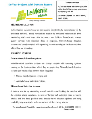 LeMeniz Infotech 
36, 100 feet Road, Natesan Nagar(Near 
Indira Gandhi Statue, Next to Fish-O-Fish), 
Pondicherry-605 005 
Call: 0413-4205444, +91 99625 88976, 
95663 55386. 
For More Projects Titles Visits : www.lemenizinfotech.com | Call Us : 9962588976 
/9566355386 
Do Your Projects With Domain Experts 
PROBLEM SOLUTION 
DoS detection systems based on mechanisms monitor traffic transmitting over the 
protected networks. These mechanisms release the protected online servers from 
monitoring attacks and ensure that the servers can dedicate themselves to provide 
quality services with minimum delay in response. Network-based detection 
systems are loosely coupled with operating systems running on the host machines 
which they are protecting. 
EXISTING SYSTEM 
Network-based detection systems 
Network-based detection systems are loosely coupled with operating systems 
running on the host machines which they are protecting. Network-based detection 
systems can be classified into two main categories 
 Misuse based detection systems and 
 Anomaly-based detection systems 
Misuse-based detection systems 
It detects attacks by monitoring network activities and looking for matches with 
the existing attack signatures. In spite of having high detection rates to known 
attacks and low false positive rates, misuse-based detection systems are easily 
evaded by any new attacks and even variants of the existing attacks. 
 