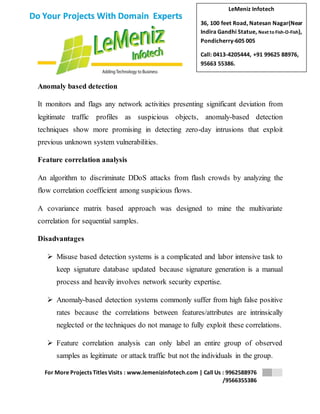 LeMeniz Infotech 
36, 100 feet Road, Natesan Nagar(Near 
Indira Gandhi Statue, Next to Fish-O-Fish), 
Pondicherry-605 005 
Call: 0413-4205444, +91 99625 88976, 
95663 55386. 
For More Projects Titles Visits : www.lemenizinfotech.com | Call Us : 9962588976 
/9566355386 
Do Your Projects With Domain Experts 
Anomaly based detection 
It monitors and flags any network activities presenting significant deviation from 
legitimate traffic profiles as suspicious objects, anomaly-based detection 
techniques show more promising in detecting zero-day intrusions that exploit 
previous unknown system vulnerabilities. 
Feature correlation analysis 
An algorithm to discriminate DDoS attacks from flash crowds by analyzing the 
flow correlation coefficient among suspicious flows. 
A covariance matrix based approach was designed to mine the multivariate 
correlation for sequential samples. 
Disadvantages 
 Misuse based detection systems is a complicated and labor intensive task to 
keep signature database updated because signature generation is a manual 
process and heavily involves network security expertise. 
 Anomaly-based detection systems commonly suffer from high false positive 
rates because the correlations between features/attributes are intrinsically 
neglected or the techniques do not manage to fully exploit these correlations. 
 Feature correlation analysis can only label an entire group of observed 
samples as legitimate or attack traffic but not the individuals in the group. 
 