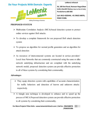 LeMeniz Infotech 
36, 100 feet Road, Natesan Nagar(Near 
Indira Gandhi Statue, Next to Fish-O-Fish), 
Pondicherry-605 005 
Call: 0413-4205444, +91 99625 88976, 
95663 55386. 
 They equip detection system with capabilities of accurate characterization 
for traffic behaviors and detection of known and unknown attacks 
respectively. 
For More Projects Titles Visits : www.lemenizinfotech.com | Call Us : 9962588976 
/9566355386 
Do Your Projects With Domain Experts 
PROPOSED SYSTEM 
 Multivariate Correlation Analysis (MCA)-based detection system to protect 
online services against DoS attacks. 
 To develop a complete framework for our proposed DoS attack detection 
system 
 To propose an algorithm for normal profile generation and an algorithm for 
attack detection 
 As resources of interconnected systems are located in service providers’ 
Local Area Networks that are commonly constructed using the same or alike 
network underlying infrastructure and are compliant with the underlying 
network model, proposed detection system can provide effective protection 
to all of these systems by considering their commonality. 
Advantages 
 A triangle area technique is developed to enhance and to speed up the 
process of MCA.Proposed detection system can provide effective protection 
to all systems by considering their commonality. 
 