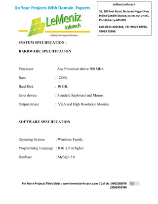 LeMeniz Infotech 
36, 100 feet Road, Natesan Nagar(Near 
Indira Gandhi Statue, Next to Fish-O-Fish), 
Pondicherry-605 005 
Call: 0413-4205444, +91 99625 88976, 
95663 55386. 
For More Projects Titles Visits : www.lemenizinfotech.com | Call Us : 9962588976 
/9566355386 
Do Your Projects With Domain Experts 
SYSTEM SPECIFICATION : 
HARDWARE SPECIFICATION 
Processor : Any Processor above 500 MHz. 
Ram : 128Mb. 
Hard Disk : 10 GB. 
Input device : Standard Keyboard and Mouse. 
Output device : VGA and High Resolution Monitor. 
SOFTWARE SPECIFICATION 
Operating System : Windows Family. 
Programming Language : JDK 1.5 or higher 
Database : MySQL 5.0 
