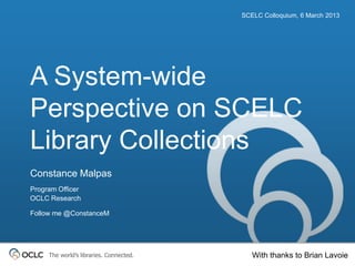 SCELC Colloquium, 6 March 2013




A System-wide
Perspective on SCELC
Library Collections
Constance Malpas
Program Officer
OCLC Research

Follow me @ConstanceM




     The world’s libraries. Connected.      With thanks to Brian Lavoie
 