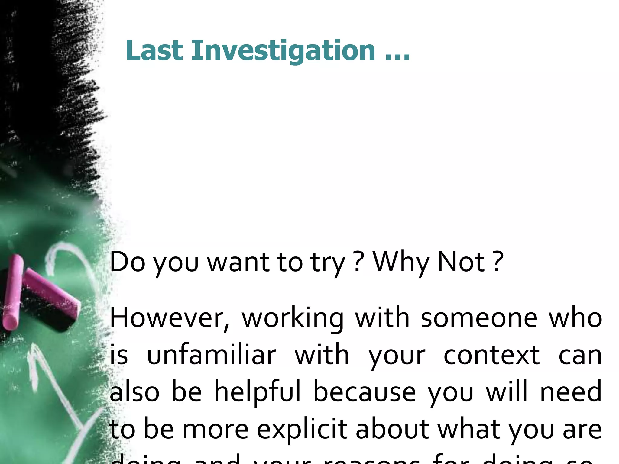 Last Investigation … 
Do you want to try ? Why Not ? 
However, working with someone who 
is unfamiliar with your context can 
also be helpful because you will need 
to be more explicit about what you are 
doing and your reasons for doing so. 
 