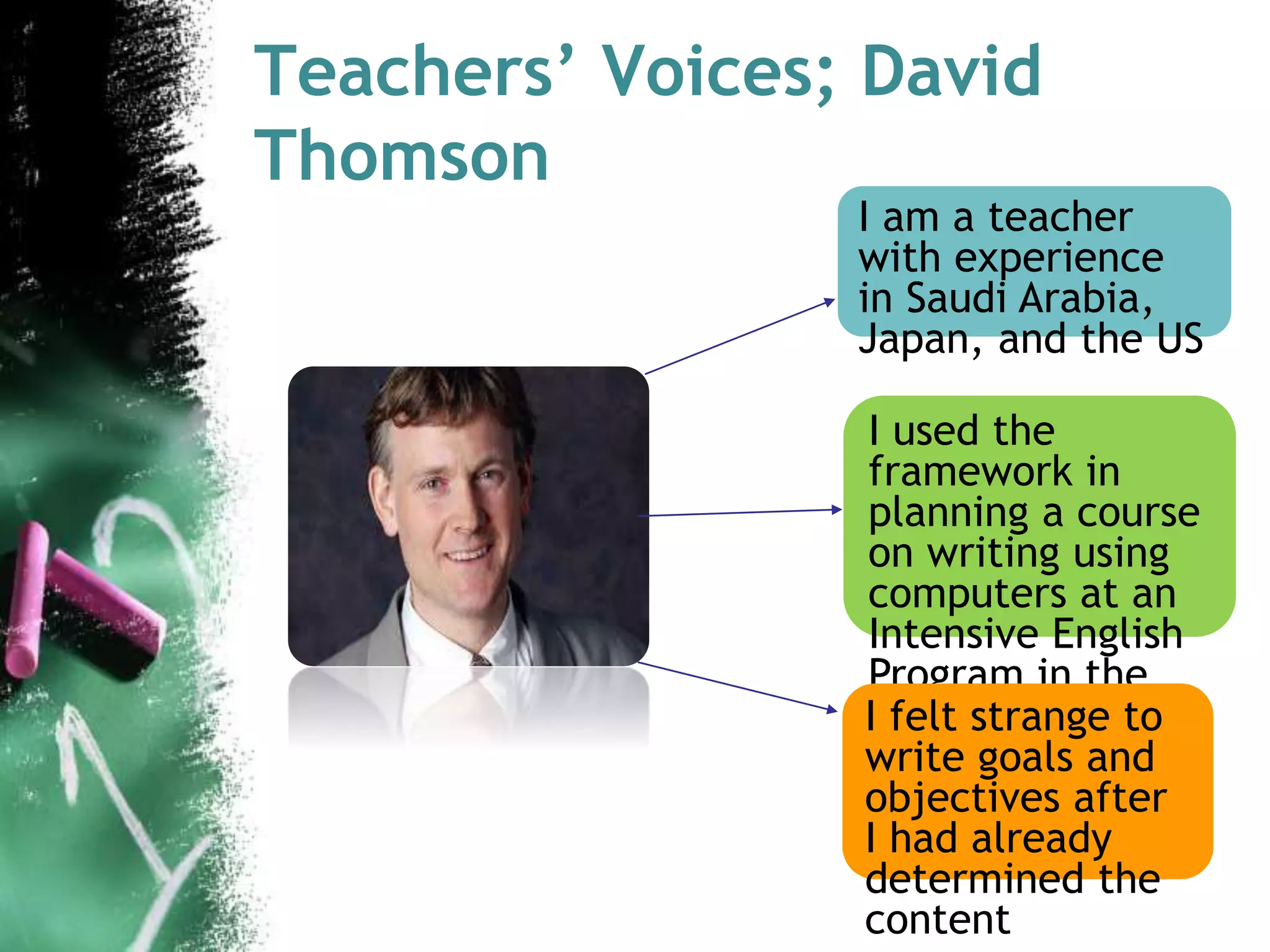 Teachers’ Voices; David 
Thomson 
I am a teacher 
with experience 
in Saudi Arabia, 
Japan, and the US 
I used the 
framework in 
planning a course 
on writing using 
computers at an 
Intensive English 
Program in the 
IUfSe.lt strange to 
write goals and 
objectives after 
I had already 
determined the 
content 
 