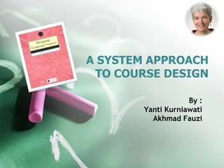 A SYSTEM APPROACH 
TO COURSE DESIGN 
By : 
Yanti Kurniawati 
Akhmad Fauzi 
 