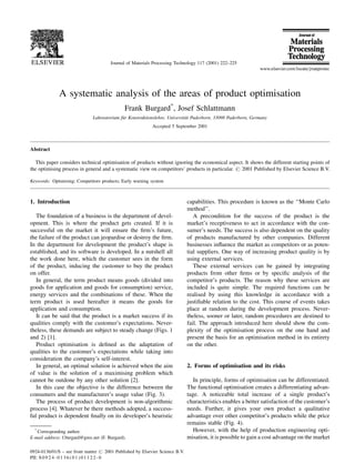 A systematic analysis of the areas of product optimisation
Frank Burgard*
, Josef Schlattmann
Laboratorium fuÈr Konstruktionslehre, UniversitaÈt Paderborn, 33098 Paderborn, Germany
Accepted 5 September 2001
Abstract
This paper considers technical optimisation of products without ignoring the economical aspect. It shows the different starting points of
the optimising process in general and a systematic view on competitors' products in particular. # 2001 Published by Elsevier Science B.V.
Keywords: Optimising; Competitors products; Early warning system
1. Introduction
The foundation of a business is the department of devel-
opment. This is where the product gets created. If it is
successful on the market it will ensure the ®rm's future,
the failure of the product can jeopardise or destroy the ®rm.
In the department for development the product's shape is
established, and its software is developed. In a nutshell all
the work done here, which the customer sees in the form
of the product, inducing the customer to buy the product
on offer.
In general, the term product means goods (divided into
goods for application and goods for consumption) service,
energy services and the combinations of these. When the
term product is used hereafter it means the goods for
application and consumption.
It can be said that the product is a market success if its
qualities comply with the customer's expectations. Never-
theless, these demands are subject to steady change (Figs. 1
and 2) [1].
Product optimisation is de®ned as the adaptation of
qualities to the customer's expectations while taking into
consideration the company's self-interest.
In general, an optimal solution is achieved when the aim
of value is the solution of a maximising problem which
cannot be outdone by any other solution [2].
In this case the objective is the difference between the
consumers and the manufacturer's usage value (Fig. 3).
The process of product development is non-algorithmic
process [4]. Whatever be there methods adopted, a success-
ful product is dependent ®nally on its developer's heuristic
capabilities. This procedure is known as the ``Monte Carlo
method''.
A precondition for the success of the product is the
market's receptiveness to act in accordance with the con-
sumer's needs. The success is also dependent on the quality
of products manufactured by other companies. Different
businesses in¯uence the market as competitors or as poten-
tial suppliers. One way of increasing product quality is by
using external services.
These external services can be gained by integrating
products from other ®rms or by speci®c analysis of the
competitor's products. The reason why these services are
included is quite simple. The required functions can be
realised by using this knowledge in accordance with a
justi®able relation to the cost. This course of events takes
place at random during the development process. Never-
theless, sooner or later, random procedures are destined to
fail. The approach introduced here should show the com-
plexity of the optimisation process on the one hand and
present the basis for an optimisation method in its entirety
on the other.
2. Forms of optimisation and its risks
In principle, forms of optimisation can be differentiated.
The functional optimisation creates a differentiating advan-
tage. A noticeable total increase of a single product's
characteristics enables a better satisfaction of the customer's
needs. Further, it gives your own product a qualitative
advantage over other competitor's products while the price
remains stable (Fig. 4).
However, with the help of production engineering opti-
misation, it is possible to gain a cost advantage on the market
Journal of Materials Processing Technology 117 (2001) 222±225
*
Corresponding author.
E-mail address: f.burgard@gmx.net (F. Burgard).
0924-0136/01/$ ± see front matter # 2001 Published by Elsevier Science B.V.
PII: S 0 9 2 4 - 0 1 3 6 ( 0 1 ) 0 1 1 2 2 - 0
 