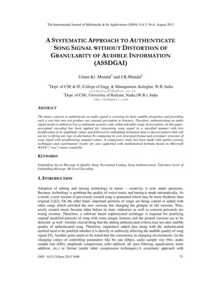 The International Journal of Multimedia & Its Applications (IJMA) Vol.5, No.4, August 2013
DOI : 10.5121/ijma.2013.5406 75
A SYSTEMATIC APPROACH TO AUTHENTICATE
SONG SIGNAL WITHOUT DISTORTION OF
GRANULARITY OF AUDIBLE INFORMATION
(ASSDGAI)
Uttam Kr. Mondal1
and J.K.Mandal2
1
Dept. of CSE & IT, College of Engg. & Management, Kolaghat, W.B, India
uttam_ku_82@yahoo.co.in
2
Dept. of CSE, University of Kalyani, Nadia (W.B.), India
jkm.cse@gmail.com
ABSTRACT
The major concern to authenticate an audio signal is restoring its basic audible properties and providing
such a way that may not produce any unusual perception to listeners. Therefore, authenticating an audio
signal needs to embed as less as minimum security code within tolerable range of perception. In this paper,
perceptual encoding has been applied for structuring song signal in a specified manner with less
modification of its amplitude values and followed by embedding formatted data in skewed pattern that will
use for verifying any type of alternation by comparing its own structural format and systematic structure of
song signal with neighbouring sampled values. A comparative study has been made with similar existing
techniques and experimental results are also supported with mathematical formula based on Microsoft
WAVE (".wav") stereo sound file.
KEYWORDS
Embedding Secret Message in Quality Song, Perceptual Coding, Song Authentication, Tolerance Level of
Embedding Message, Bit Level Encoding.
1. INTRODUCTION
Adoption of editing and mixing technology in music – creativity is now under questions.
Because, technology is grabbing the quality of voice/ music and tuning is made automatically. As
a result, a new version of previously created song is generated which may be more rhythmic than
original [1][2]. On the other hand, important portions of songs are being copied or added with
other songs which enriched the new versions but changing the glimpse of old versions. Thus,
newly created music became older before its time; industries as well as concern personals are
losing revenue. Therefore, a software based sophisticated technique is required for justifying
copied/ modified portions of song with some unique features and the pirated versions are to be
detected as well. Another crucial thing that the adding authenticated criteria may not alter audible
quality of authenticated song. Therefore, impurities/ added data along with the authenticated
method need to be justified whether it is directly or indirectly affecting the audible quality of song
signal [4]. Another point needs to be noted that the consistency in changing environments (in the
changing values of controlling parameters like bit rate (kbps), audio sample size (bit), audio
sample rate (kHz), amplitude compression, echo addition, all- pass filtering, equalization, noise
addition, etc.) or format (under other compression techniques).A systematic approach with
 