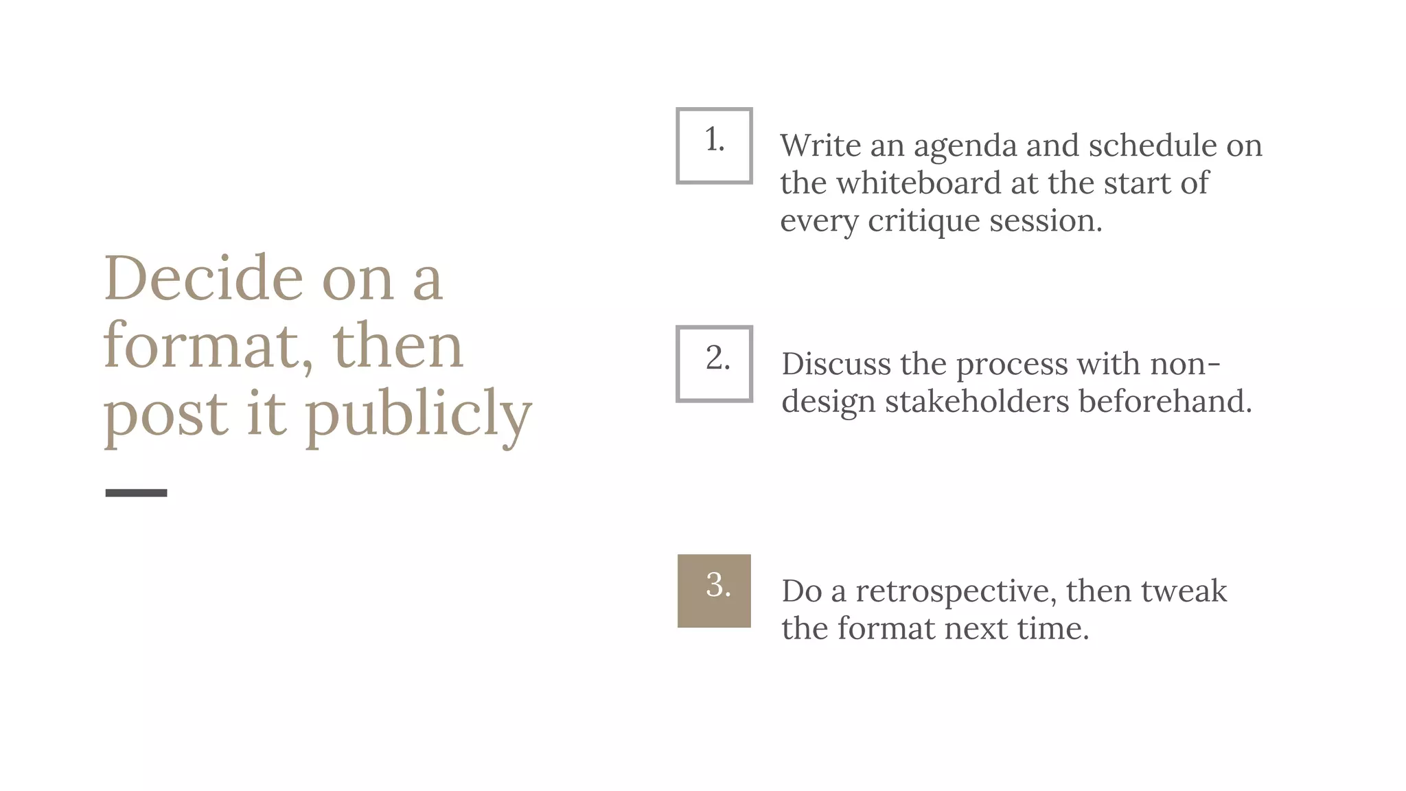 Decide on a
format, then
post it publicly
Discuss the process with non-
design stakeholders beforehand.
2.
Do a retrospective, then tweak
the format next time.
3.
1. Write an agenda and schedule on
the whiteboard at the start of
every critique session.
 