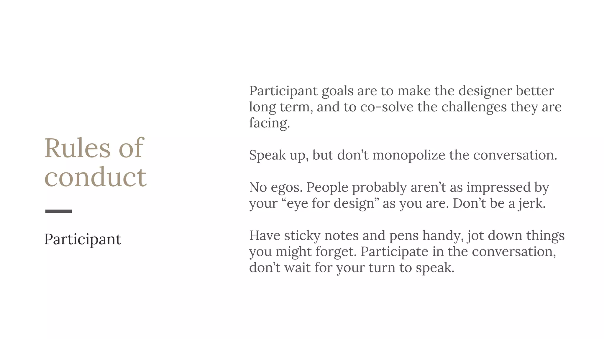 Rules of
conduct
Participant goals are to make the designer better
long term, and to co-solve the challenges they are
facing.
Speak up, but don’t monopolize the conversation.
No egos. People probably aren’t as impressed by
your “eye for design” as you are. Don’t be a jerk.
Have sticky notes and pens handy, jot down things
you might forget. Participate in the conversation,
don’t wait for your turn to speak.
Participant
 