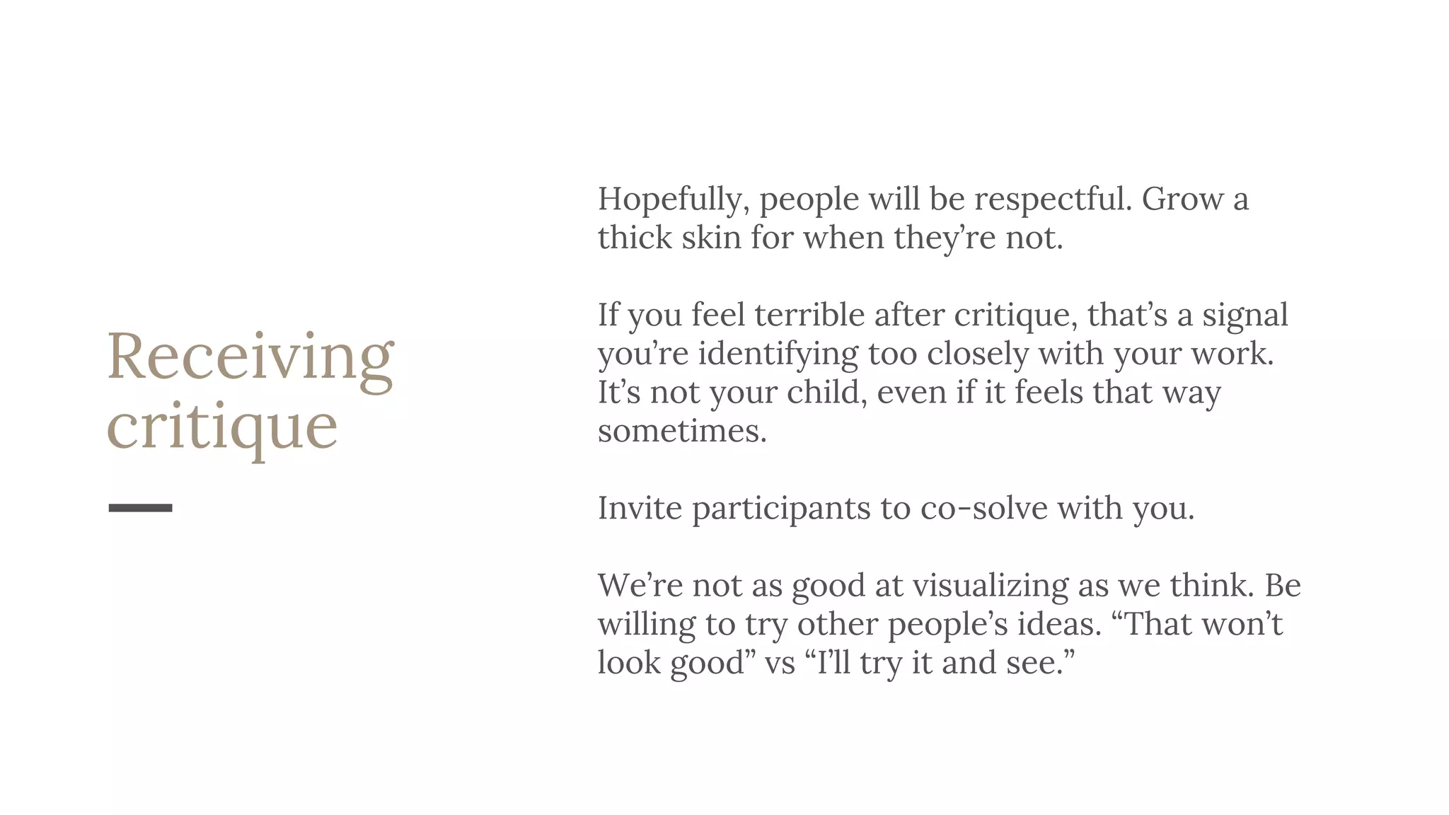 Receiving
critique
Hopefully, people will be respectful. Grow a
thick skin for when they’re not.
If you feel terrible after critique, that’s a signal
you’re identifying too closely with your work.
It’s not your child, even if it feels that way
sometimes.
Invite participants to co-solve with you.
We’re not as good at visualizing as we think. Be
willing to try other people’s ideas. “That won’t
look good” vs “I’ll try it and see.”
 