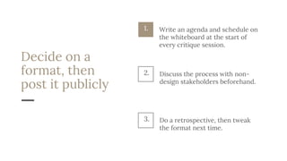 Decide on a
format, then
post it publicly
Discuss the process with non-
design stakeholders beforehand.
2.
Do a retrospective, then tweak
the format next time.
3.
1. Write an agenda and schedule on
the whiteboard at the start of
every critique session.
 