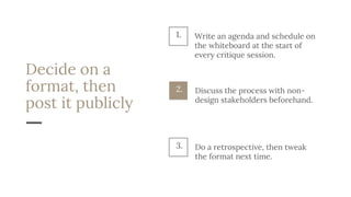 Decide on a
format, then
post it publicly
Discuss the process with non-
design stakeholders beforehand.
2.
Do a retrospective, then tweak
the format next time.
3.
1. Write an agenda and schedule on
the whiteboard at the start of
every critique session.
 