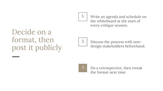 Decide on a
format, then
post it publicly
Discuss the process with non-
design stakeholders beforehand.
2.
Do a retrospective, then tweak
the format next time.
3.
1. Write an agenda and schedule on
the whiteboard at the start of
every critique session.
 