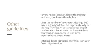 Other
guidelines
Review rules of conduct before the meeting
until everyone knows them by heart.
Limit the number of people participating. 8-10
max is a good guideline, but depends heavily on
the rapport within your team and the project
requirements. Some teams can have free form
conversation, some need to take turns.
Experiment with what works.
Establish design principles before you start your
first critique session.
 