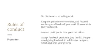 Rules of
conduct
No disclaimers, no selling work.
Keep the preamble very concise, and focused
on the type of feedback you need. 60 seconds is
likely sufficient.
Assume participants have good intentions.
Accept feedback graciously (say thanks). People
avoid giving feedback to a defensive designer,
which will limit your growth.
Presenter
 