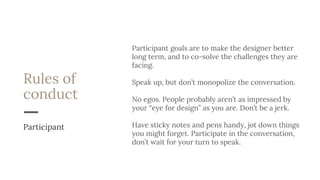 Rules of
conduct
Participant goals are to make the designer better
long term, and to co-solve the challenges they are
facing.
Speak up, but don’t monopolize the conversation.
No egos. People probably aren’t as impressed by
your “eye for design” as you are. Don’t be a jerk.
Have sticky notes and pens handy, jot down things
you might forget. Participate in the conversation,
don’t wait for your turn to speak.
Participant
 