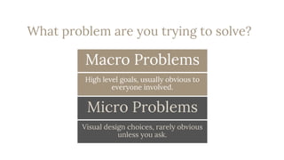 23
Macro Problems
High level goals, usually obvious to
everyone involved.
Micro Problems
Visual design choices, rarely obvious
unless you ask.
What problem are you trying to solve?
 