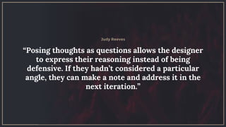 “Posing thoughts as questions allows the designer
to express their reasoning instead of being
defensive. If they hadn’t considered a particular
angle, they can make a note and address it in the
next iteration.”
Judy Reeves
 