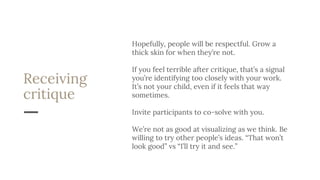 Receiving
critique
Hopefully, people will be respectful. Grow a
thick skin for when they’re not.
If you feel terrible after critique, that’s a signal
you’re identifying too closely with your work.
It’s not your child, even if it feels that way
sometimes.
Invite participants to co-solve with you.
We’re not as good at visualizing as we think. Be
willing to try other people’s ideas. “That won’t
look good” vs “I’ll try it and see.”
 