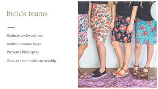 Builds teams
Reduces awkwardness
Builds common lingo
Prevents blindspots
Creates team-wide ownership
 