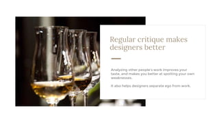 Regular critique makes
designers better
Analyzing other people’s work improves your
taste, and makes you better at spotting your own
weaknesses.
It also helps designers separate ego from work.
 
