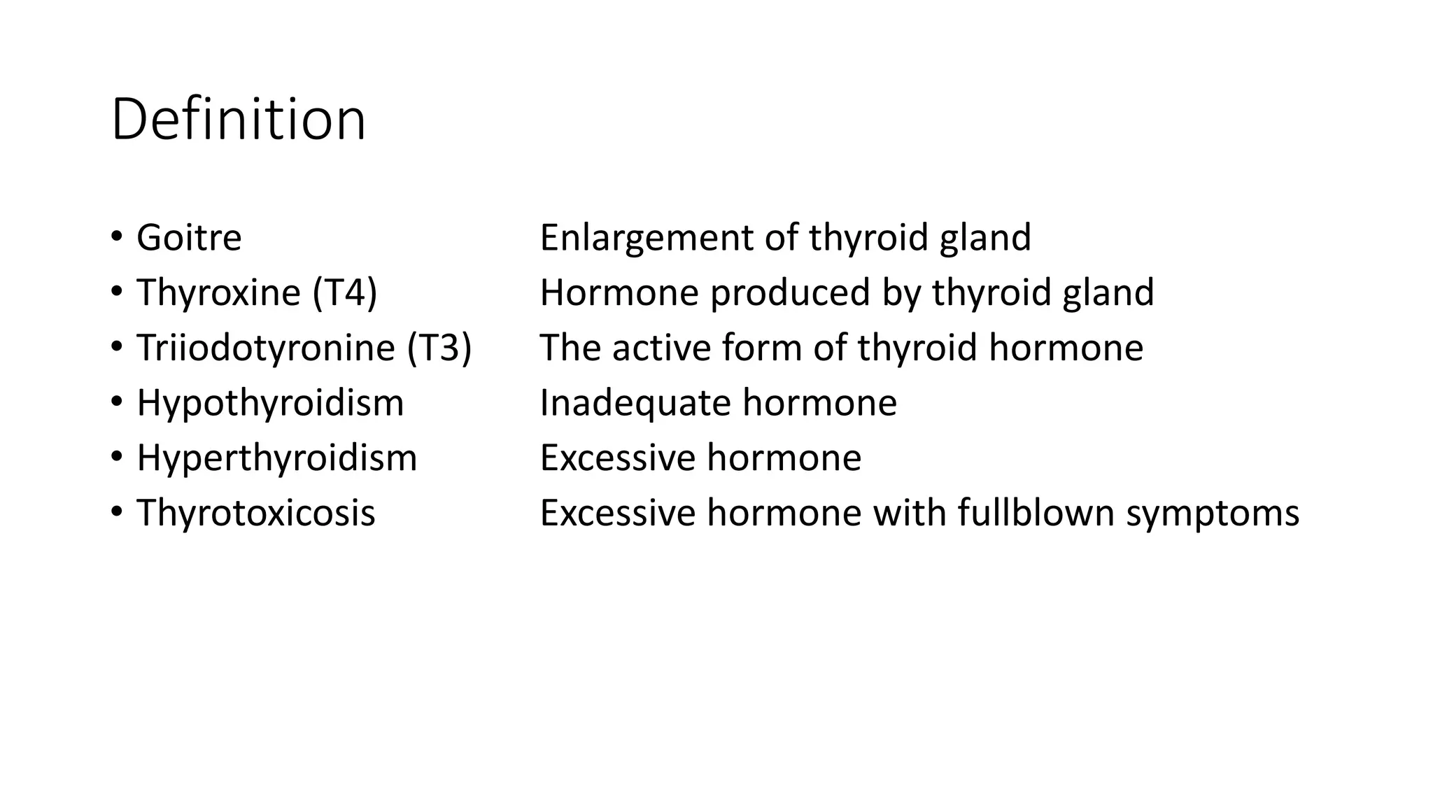 Definition
• Goitre Enlargement of thyroid gland
• Thyroxine (T4) Hormone produced by thyroid gland
• Triiodotyronine (T3) The active form of thyroid hormone
• Hypothyroidism Inadequate hormone
• Hyperthyroidism Excessive hormone
• Thyrotoxicosis Excessive hormone with fullblown symptoms
 