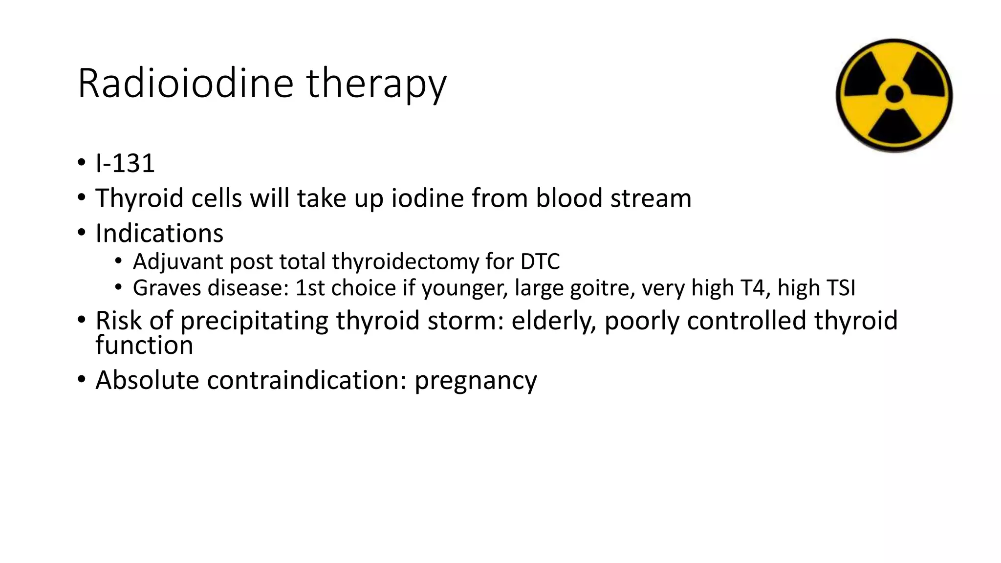 Radioiodine therapy
• I-131
• Thyroid cells will take up iodine from blood stream
• Indications
• Adjuvant post total thyroidectomy for DTC
• Graves disease: 1st choice if younger, large goitre, very high T4, high TSI
• Risk of precipitating thyroid storm: elderly, poorly controlled thyroid
function
• Absolute contraindication: pregnancy
 