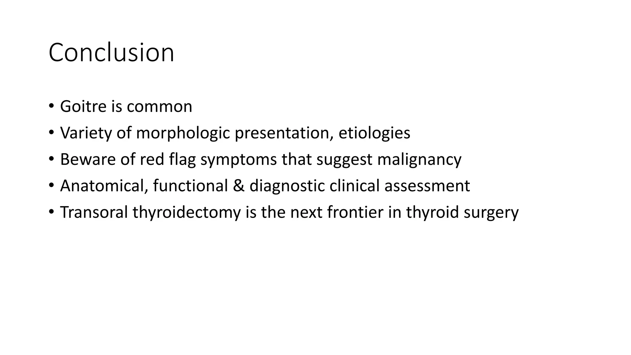 Conclusion
• Goitre is common
• Variety of morphologic presentation, etiologies
• Beware of red flag symptoms that suggest malignancy
• Anatomical, functional & diagnostic clinical assessment
• Transoral thyroidectomy is the next frontier in thyroid surgery
 