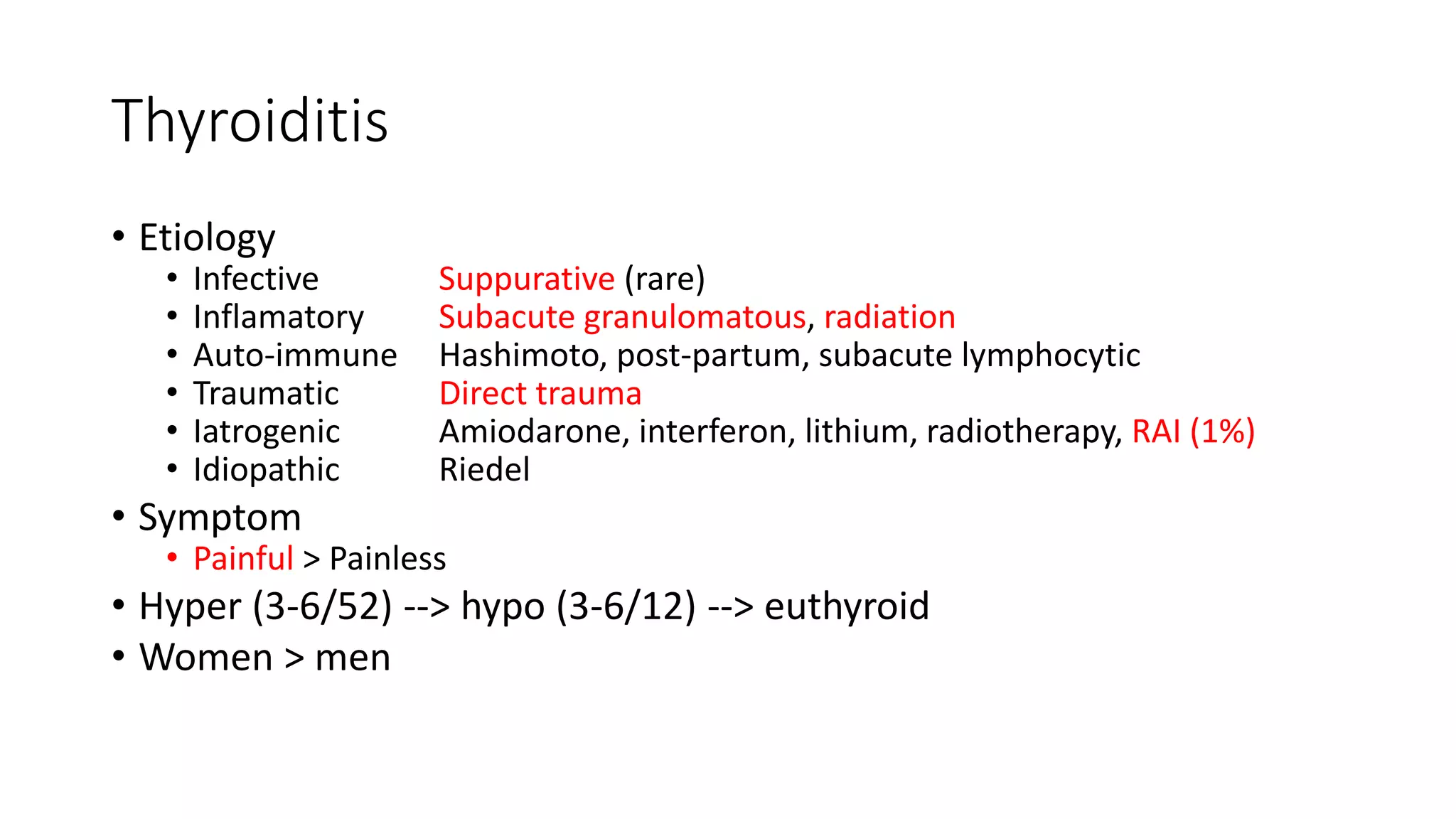 Thyroiditis
• Etiology
• Infective Suppurative (rare)
• Inflamatory Subacute granulomatous, radiation
• Auto-immune Hashimoto, post-partum, subacute lymphocytic
• Traumatic Direct trauma
• Iatrogenic Amiodarone, interferon, lithium, radiotherapy, RAI (1%)
• Idiopathic Riedel
• Symptom
• Painful > Painless
• Hyper (3-6/52) --> hypo (3-6/12) --> euthyroid
• Women > men
 