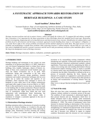 IJRET: International Journal of Research in Engineering and Technology ISSN: 2319-1163
__________________________________________________________________________________________
Volume: 02 Issue: 03 | Mar-2013, Available @ http://www.ijret.org 229
A SYSTEMATIC APPROACH TOWARDS RESTORATION OF
HERITAGE BUILDINGS- A CASE STUDY
Sayali Sandbhor1
, Rohan Botre2
1
Assistant Professor, Dept. of civil engineering, Symbiosis Institute of Technology, Pune, India,
2
Graduate scholar, Dept. of civil engineering, Purdue University, USA,
sayali.sandbhor@sitpune.edu.in, botre.rohan@gmail.com
Abstract
Heritage structures perform vital role in nation’s history, culture and signify the richness of it. To augment life and enhance strength,
their restoration is very important for the future generations to have knowledge about how mankind lived in past ages. Restoration
involves investigating, diagnosing and correcting deficiencies and deterioration of any structure. Identification of common defects and
problems faced in old structures and devising a systematic approach towards handling these issues is civil engineer’s obligation. A
case study throws light on the various problems encountered and the methods employed to tackle them. This paper focuses on such
problems and methodology to handle these problems while respecting structure’s cultural integrity with the help of a case study. It
also seeks to highlight the need for a greater awareness and the need to take precautionary measures of the immediate effects, and of
the long-term management issues of heritage structures.
Index Terms: Heritage structures, defects, evaluation, systematic approach etc.
----------------------------------------------------------------------***------------------------------------------------------------------------
1. INTRODUCTION
Heritage buildings and monuments in any country are mute
testaments of its glorious past [Meli et. al, 2007]. India has a
very rich historic background which is evident from various
buildings, forts, temples, landscapes, objects of historic era.
Many of these were constructed several hundred years ago
when the Indian Civilization was at its peak. Their
architecture, design and construction at the time when
computers, code of practice, design guidelines, research
institutions and modern construction techniques did not exist
makes one to realize the wisdom and expertise of our
forefathers. These structures have managed to survive for
hundreds of years while most of the modern constructions
need repair after couple of years of service [Meli et. al, 2007].
Work is often performed to reverse decay or alterations made
to the building after its initial construction. Physical materials
of an earlier time, that might have been state of the art at the
time of construction, might have failed and now need
replacement with contemporary better functioning, but
aesthetically similar materials. Such reasons make it
mandatory to instigate a systematic approach in the area of
heritage conservation.
1.1 Restoration of heritage structure
Building restoration refers to the process of correctly revealing
the state of a historic building, as it looked in the past and
recovering the same by various measures while respecting its
heritage value. Restoration involves returning the existing
fabric of a place to a known earlier state by removing
accretions or by reassembling existing components without
introducing new materials. Conservation means the process of
retaining structure‟s historical, architectural, aesthetic, cultural
significance. Preservation stands for maintaining the fabric of
a place in its existing state and retarding deterioration whereas
reconstruction implies returning a place as nearly as possible
to a known earlier state and distinguished by the introduction
of materials into the fabric. Restoration is defined as the act or
process of accurately depicting the form, features, and
character of a property as it appeared at a particular period of
time by means of the removal of features from other periods in
its history and reconstruction of missing features from the
restoration period.
[http://www.cr.nps.gov/hps/tps/standguide/restore/restore_ind
ex.htm].
1.2 Need of the study
Most old cities have some monuments which represent the
religious, military, political or economic powers of the past.
The condition of such monuments is determined largely by
their present function and use. Monuments which have no
further utilization tend to decay rapidly, while monuments
which are still in use have a better chance of being maintained
[Steinberg F., 1996]. The extent of maintenance varies from
structure to structure leading to deterioration of the structure.
Restoration increases the total expected life of the structure by
strengthening it to withstand all imposed loads. If the structure
is not timely restored, its condition may worsen to an extent
such that it becomes very difficult to regain its original
condition. Restoration takes the structure to a new minimum
 