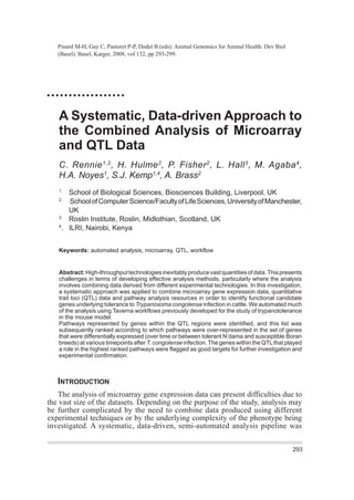 Pinard M-H, Gay C, Pastoret P-P, Dodet B (eds): Animal Genomics for Animal Health. Dev Biol
(Basel). Basel, Karger, 2008, vol 132, pp 293-299.
A Systematic, Data-driven Approach to
the Combined Analysis of Microarray
and QTL Data
C. Rennie1,2
, H. Hulme2
, P. Fisher2
, L. Hall3
, M. Agaba4
,
H.A. Noyes1
, S.J. Kemp1,4
, A. Brass2
1.
School of Biological Sciences, Biosciences Building, Liverpool, UK
2.
SchoolofComputerScience/FacultyofLifeSciences,UniversityofManchester,
UK
3.
Roslin Institute, Roslin, Midlothian, Scotland, UK
4
. ILRI, Nairobi, Kenya
Keywords: automated analysis, microarray, QTL, workflow
Abstract:High-throughputtechnologiesinevitablyproducevastquantitiesofdata.Thispresents
challenges in terms of developing effective analysis methods, particularly where the analysis
involves combining data derived from different experimental technologies. In this investigation,
a systematic approach was applied to combine microarray gene expression data, quantitative
trait loci (QTL) data and pathway analysis resources in order to identify functional candidate
genes underlying tolerance to Trypanosoma congolense infection in cattle. We automated much
of the analysis using Taverna workflows previously developed for the study of trypanotolerance
in the mouse model.
Pathways represented by genes within the QTL regions were identified, and this list was
subsequently ranked according to which pathways were over-represented in the set of genes
that were differentially expressed (over time or between tolerant N’dama and susceptible Boran
breeds) at various timepoints after T. congolense infection.The genes within the QTLthat played
a role in the highest ranked pathways were flagged as good targets for further investigation and
experimental confirmation.
INTRODUCTION
The analysis of microarray gene expression data can present difficulties due to
the vast size of the datasets. Depending on the purpose of the study, analysis may
be further complicated by the need to combine data produced using different
experimental techniques or by the underlying complexity of the phenotype being
investigated. A systematic, data-driven, semi-automated analysis pipeline was
293
AG_Vol 132_21.07.08:Animal Genomics vol 132 23/07/2008 11:32 Page 293
Downloadedby:L.Dawkins-Hall-416430
UniversityofLeicester
143.210.247.140-2/27/20171:16:58PM
 