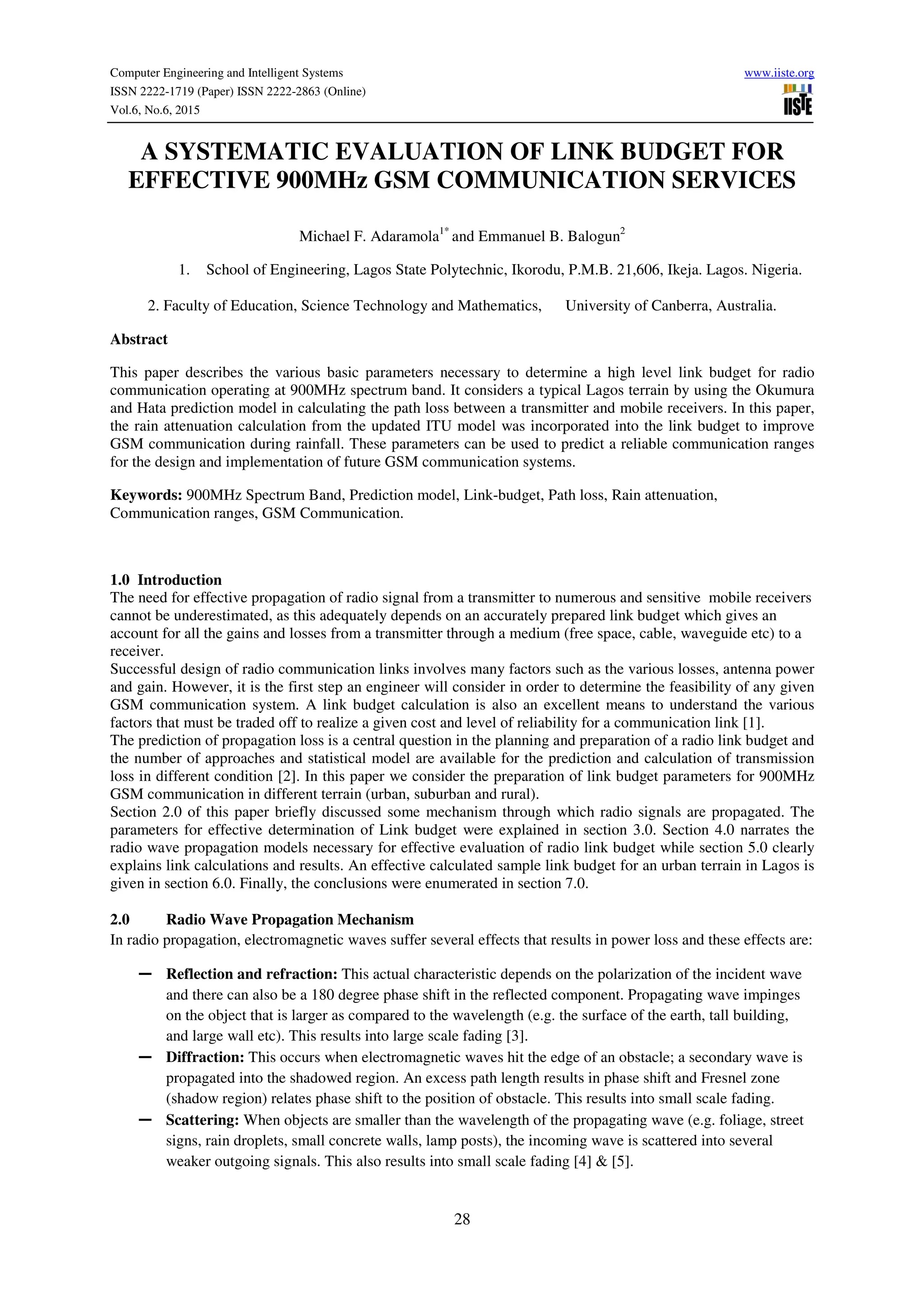 Computer Engineering and Intelligent Systems www.iiste.org
ISSN 2222-1719 (Paper) ISSN 2222-2863 (Online)
Vol.6, No.6, 2015
28
A SYSTEMATIC EVALUATION OF LINK BUDGET FOR
EFFECTIVE 900MHz GSM COMMUNICATION SERVICES
Michael F. Adaramola1*
and Emmanuel B. Balogun2
1. School of Engineering, Lagos State Polytechnic, Ikorodu, P.M.B. 21,606, Ikeja. Lagos. Nigeria.
2. Faculty of Education, Science Technology and Mathematics, University of Canberra, Australia.
Abstract
This paper describes the various basic parameters necessary to determine a high level link budget for radio
communication operating at 900MHz spectrum band. It considers a typical Lagos terrain by using the Okumura
and Hata prediction model in calculating the path loss between a transmitter and mobile receivers. In this paper,
the rain attenuation calculation from the updated ITU model was incorporated into the link budget to improve
GSM communication during rainfall. These parameters can be used to predict a reliable communication ranges
for the design and implementation of future GSM communication systems.
Keywords: 900MHz Spectrum Band, Prediction model, Link-budget, Path loss, Rain attenuation,
Communication ranges, GSM Communication.
1.0 Introduction
The need for effective propagation of radio signal from a transmitter to numerous and sensitive mobile receivers
cannot be underestimated, as this adequately depends on an accurately prepared link budget which gives an
account for all the gains and losses from a transmitter through a medium (free space, cable, waveguide etc) to a
receiver.
Successful design of radio communication links involves many factors such as the various losses, antenna power
and gain. However, it is the first step an engineer will consider in order to determine the feasibility of any given
GSM communication system. A link budget calculation is also an excellent means to understand the various
factors that must be traded off to realize a given cost and level of reliability for a communication link [1].
The prediction of propagation loss is a central question in the planning and preparation of a radio link budget and
the number of approaches and statistical model are available for the prediction and calculation of transmission
loss in different condition [2]. In this paper we consider the preparation of link budget parameters for 900MHz
GSM communication in different terrain (urban, suburban and rural).
Section 2.0 of this paper briefly discussed some mechanism through which radio signals are propagated. The
parameters for effective determination of Link budget were explained in section 3.0. Section 4.0 narrates the
radio wave propagation models necessary for effective evaluation of radio link budget while section 5.0 clearly
explains link calculations and results. An effective calculated sample link budget for an urban terrain in Lagos is
given in section 6.0. Finally, the conclusions were enumerated in section 7.0.
2.0 Radio Wave Propagation Mechanism
In radio propagation, electromagnetic waves suffer several effects that results in power loss and these effects are:
― Reflection and refraction: This actual characteristic depends on the polarization of the incident wave
and there can also be a 180 degree phase shift in the reflected component. Propagating wave impinges
on the object that is larger as compared to the wavelength (e.g. the surface of the earth, tall building,
and large wall etc). This results into large scale fading [3].
― Diffraction: This occurs when electromagnetic waves hit the edge of an obstacle; a secondary wave is
propagated into the shadowed region. An excess path length results in phase shift and Fresnel zone
(shadow region) relates phase shift to the position of obstacle. This results into small scale fading.
― Scattering: When objects are smaller than the wavelength of the propagating wave (e.g. foliage, street
signs, rain droplets, small concrete walls, lamp posts), the incoming wave is scattered into several
weaker outgoing signals. This also results into small scale fading [4] & [5].
 