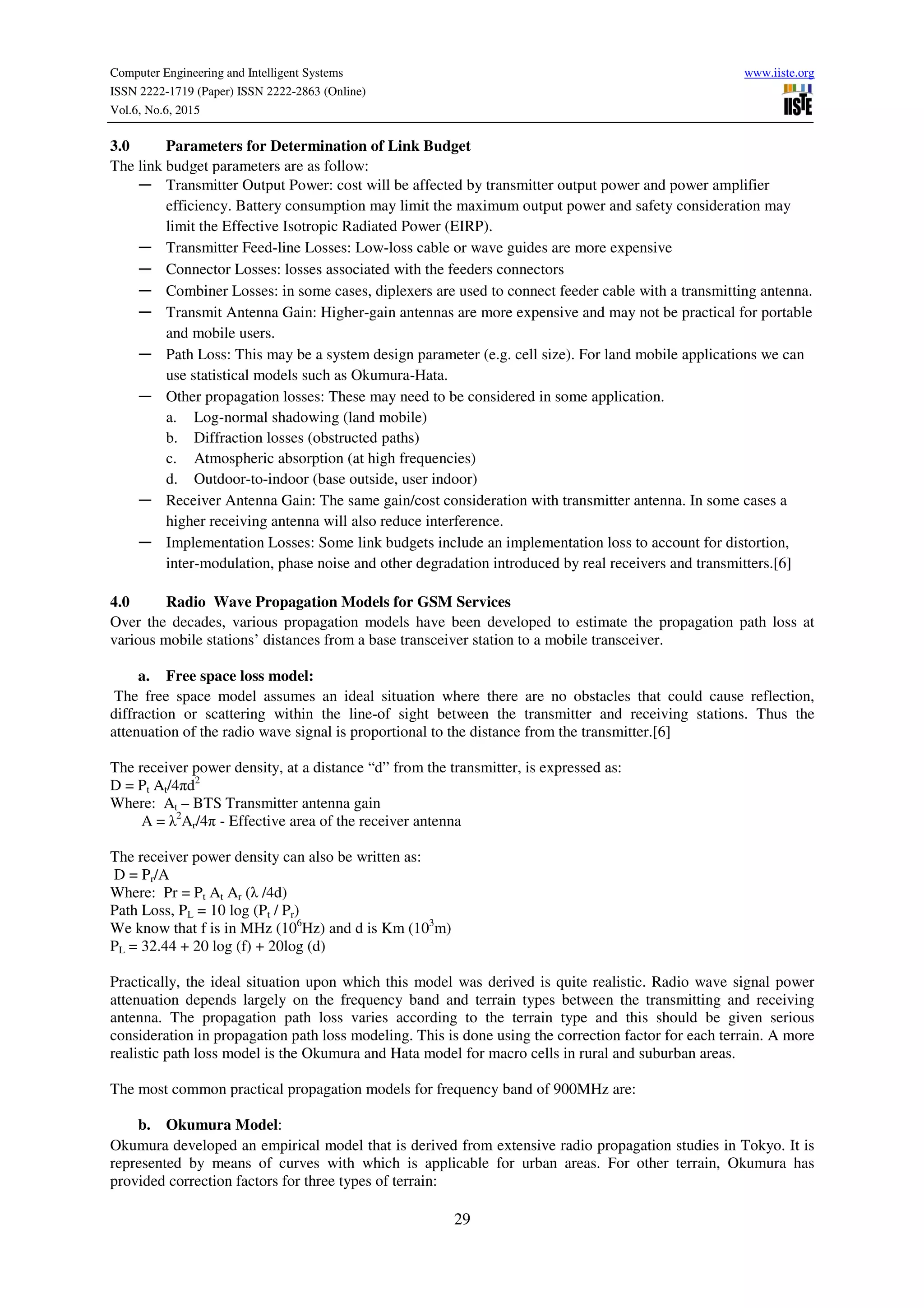 Computer Engineering and Intelligent Systems www.iiste.org
ISSN 2222-1719 (Paper) ISSN 2222-2863 (Online)
Vol.6, No.6, 2015
29
3.0 Parameters for Determination of Link Budget
The link budget parameters are as follow:
― Transmitter Output Power: cost will be affected by transmitter output power and power amplifier
efficiency. Battery consumption may limit the maximum output power and safety consideration may
limit the Effective Isotropic Radiated Power (EIRP).
― Transmitter Feed-line Losses: Low-loss cable or wave guides are more expensive
― Connector Losses: losses associated with the feeders connectors
― Combiner Losses: in some cases, diplexers are used to connect feeder cable with a transmitting antenna.
― Transmit Antenna Gain: Higher-gain antennas are more expensive and may not be practical for portable
and mobile users.
― Path Loss: This may be a system design parameter (e.g. cell size). For land mobile applications we can
use statistical models such as Okumura-Hata.
― Other propagation losses: These may need to be considered in some application.
a. Log-normal shadowing (land mobile)
b. Diffraction losses (obstructed paths)
c. Atmospheric absorption (at high frequencies)
d. Outdoor-to-indoor (base outside, user indoor)
― Receiver Antenna Gain: The same gain/cost consideration with transmitter antenna. In some cases a
higher receiving antenna will also reduce interference.
― Implementation Losses: Some link budgets include an implementation loss to account for distortion,
inter-modulation, phase noise and other degradation introduced by real receivers and transmitters.[6]
4.0 Radio Wave Propagation Models for GSM Services
Over the decades, various propagation models have been developed to estimate the propagation path loss at
various mobile stations’ distances from a base transceiver station to a mobile transceiver.
a. Free space loss model:
The free space model assumes an ideal situation where there are no obstacles that could cause reflection,
diffraction or scattering within the line-of sight between the transmitter and receiving stations. Thus the
attenuation of the radio wave signal is proportional to the distance from the transmitter.[6]
The receiver power density, at a distance “d” from the transmitter, is expressed as:
D = Pt At/4πd2
Where: At – BTS Transmitter antenna gain
A = λ2
Ar/4π - Effective area of the receiver antenna
The receiver power density can also be written as:
D = Pr/A
Where: Pr = Pt At Ar (λ /4d)
Path Loss, PL = 10 log (Pt / Pr)
We know that f is in MHz (106
Hz) and d is Km (103
m)
PL = 32.44 + 20 log (f) + 20log (d)
Practically, the ideal situation upon which this model was derived is quite realistic. Radio wave signal power
attenuation depends largely on the frequency band and terrain types between the transmitting and receiving
antenna. The propagation path loss varies according to the terrain type and this should be given serious
consideration in propagation path loss modeling. This is done using the correction factor for each terrain. A more
realistic path loss model is the Okumura and Hata model for macro cells in rural and suburban areas.
The most common practical propagation models for frequency band of 900MHz are:
b. Okumura Model:
Okumura developed an empirical model that is derived from extensive radio propagation studies in Tokyo. It is
represented by means of curves with which is applicable for urban areas. For other terrain, Okumura has
provided correction factors for three types of terrain:
 