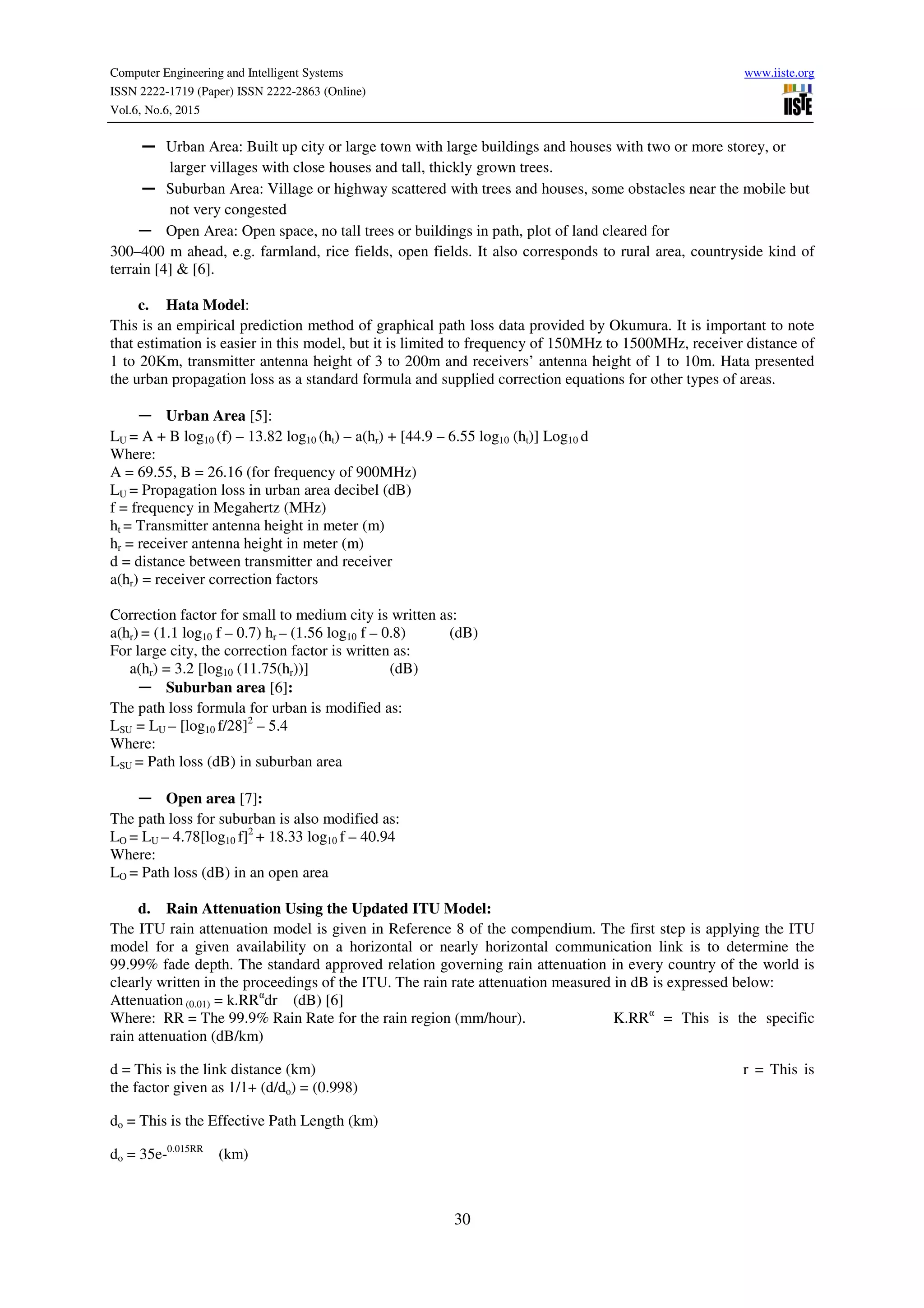 Computer Engineering and Intelligent Systems www.iiste.org
ISSN 2222-1719 (Paper) ISSN 2222-2863 (Online)
Vol.6, No.6, 2015
30
― Urban Area: Built up city or large town with large buildings and houses with two or more storey, or
larger villages with close houses and tall, thickly grown trees.
― Suburban Area: Village or highway scattered with trees and houses, some obstacles near the mobile but
not very congested
― Open Area: Open space, no tall trees or buildings in path, plot of land cleared for
300–400 m ahead, e.g. farmland, rice fields, open fields. It also corresponds to rural area, countryside kind of
terrain [4] & [6].
c. Hata Model:
This is an empirical prediction method of graphical path loss data provided by Okumura. It is important to note
that estimation is easier in this model, but it is limited to frequency of 150MHz to 1500MHz, receiver distance of
1 to 20Km, transmitter antenna height of 3 to 200m and receivers’ antenna height of 1 to 10m. Hata presented
the urban propagation loss as a standard formula and supplied correction equations for other types of areas.
― Urban Area [5]:
LU = A + B log10 (f) – 13.82 log10 (ht) – a(hr) + [44.9 – 6.55 log10 (ht)] Log10 d
Where:
A = 69.55, B = 26.16 (for frequency of 900MHz)
LU = Propagation loss in urban area decibel (dB)
f = frequency in Megahertz (MHz)
ht = Transmitter antenna height in meter (m)
hr = receiver antenna height in meter (m)
d = distance between transmitter and receiver
a(hr) = receiver correction factors
Correction factor for small to medium city is written as:
a(hr) = (1.1 log10 f – 0.7) hr – (1.56 log10 f – 0.8) (dB)
For large city, the correction factor is written as:
a(hr) = 3.2 [log10 (11.75(hr))] (dB)
― Suburban area [6]:
The path loss formula for urban is modified as:
LSU = LU – [log10 f/28]2
– 5.4
Where:
LSU = Path loss (dB) in suburban area
― Open area [7]:
The path loss for suburban is also modified as:
LO = LU – 4.78[log10 f]2
+ 18.33 log10 f – 40.94
Where:
LO = Path loss (dB) in an open area
d. Rain Attenuation Using the Updated ITU Model:
The ITU rain attenuation model is given in Reference 8 of the compendium. The first step is applying the ITU
model for a given availability on a horizontal or nearly horizontal communication link is to determine the
99.99% fade depth. The standard approved relation governing rain attenuation in every country of the world is
clearly written in the proceedings of the ITU. The rain rate attenuation measured in dB is expressed below:
Attenuation (0.01) = k.RRα
dr (dB) [6]
Where: RR = The 99.9% Rain Rate for the rain region (mm/hour). K.RRα
= This is the specific
rain attenuation (dB/km)
d = This is the link distance (km) r = This is
the factor given as 1/1+ (d/do) = (0.998)
do = This is the Effective Path Length (km)
do = 35e-0.015RR
(km)
 