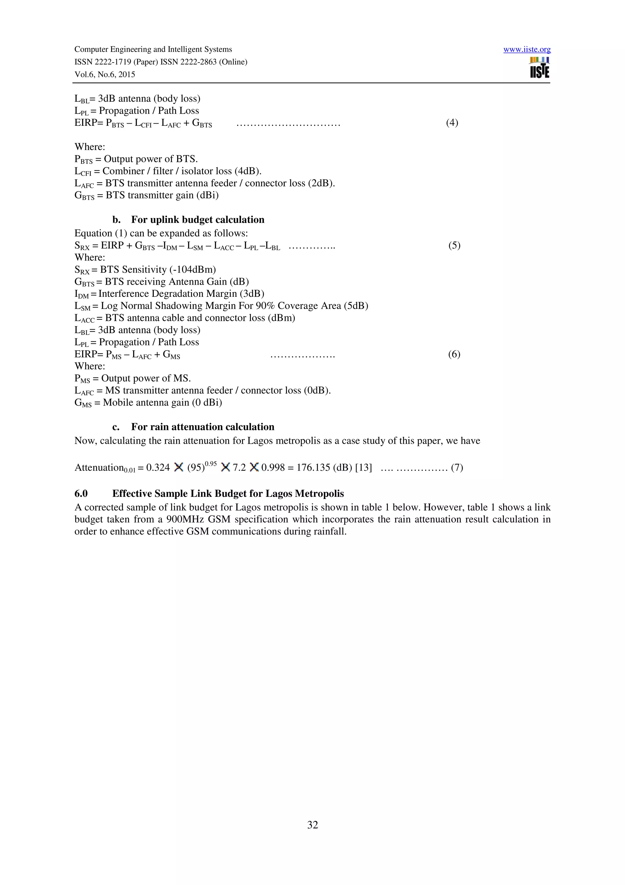 Computer Engineering and Intelligent Systems www.iiste.org
ISSN 2222-1719 (Paper) ISSN 2222-2863 (Online)
Vol.6, No.6, 2015
32
LBL= 3dB antenna (body loss)
LPL = Propagation / Path Loss
EIRP= PBTS – LCFI – LAFC + GBTS ………………………… (4)
Where:
PBTS = Output power of BTS.
LCFI = Combiner / filter / isolator loss (4dB).
LAFC = BTS transmitter antenna feeder / connector loss (2dB).
GBTS = BTS transmitter gain (dBi)
b. For uplink budget calculation
Equation (1) can be expanded as follows:
SRX = EIRP + GBTS –IDM – LSM – LACC – LPL –LBL ………….. (5)
Where:
SRX = BTS Sensitivity (-104dBm)
GBTS = BTS receiving Antenna Gain (dB)
IDM = Interference Degradation Margin (3dB)
LSM = Log Normal Shadowing Margin For 90% Coverage Area (5dB)
LACC = BTS antenna cable and connector loss (dBm)
LBL= 3dB antenna (body loss)
LPL = Propagation / Path Loss
EIRP= PMS – LAFC + GMS ………………. (6)
Where:
PMS = Output power of MS.
LAFC = MS transmitter antenna feeder / connector loss (0dB).
GMS = Mobile antenna gain (0 dBi)
c. For rain attenuation calculation
Now, calculating the rain attenuation for Lagos metropolis as a case study of this paper, we have
Attenuation0.01 = 0.324 (95)0.95
7.2 0.998 = 176.135 (dB) [13] …. …………… (7)
6.0 Effective Sample Link Budget for Lagos Metropolis
A corrected sample of link budget for Lagos metropolis is shown in table 1 below. However, table 1 shows a link
budget taken from a 900MHz GSM specification which incorporates the rain attenuation result calculation in
order to enhance effective GSM communications during rainfall.
 