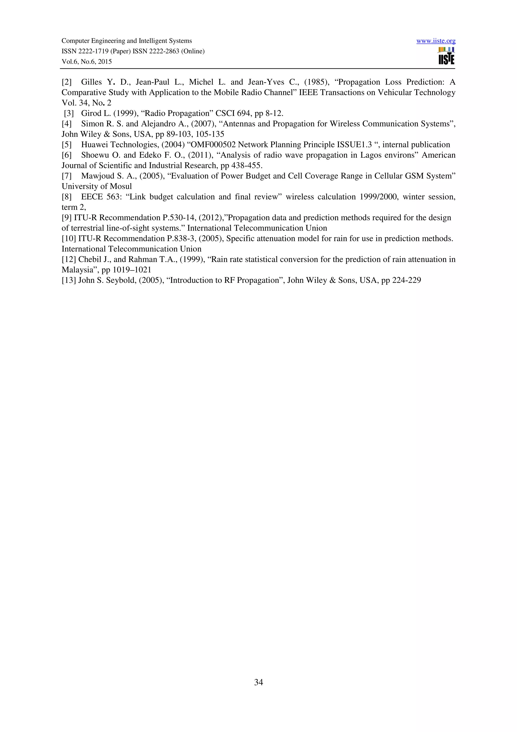 Computer Engineering and Intelligent Systems www.iiste.org
ISSN 2222-1719 (Paper) ISSN 2222-2863 (Online)
Vol.6, No.6, 2015
34
[2] Gilles Y. D., Jean-Paul L., Michel L. and Jean-Yves C., (1985), “Propagation Loss Prediction: A
Comparative Study with Application to the Mobile Radio Channel” IEEE Transactions on Vehicular Technology
Vol. 34, No. 2
[3] Girod L. (1999), “Radio Propagation” CSCI 694, pp 8-12.
[4] Simon R. S. and Alejandro A., (2007), “Antennas and Propagation for Wireless Communication Systems”,
John Wiley & Sons, USA, pp 89-103, 105-135
[5] Huawei Technologies, (2004) “OMF000502 Network Planning Principle ISSUE1.3 “, internal publication
[6] Shoewu O. and Edeko F. O., (2011), “Analysis of radio wave propagation in Lagos environs” American
Journal of Scientific and Industrial Research, pp 438-455.
[7] Mawjoud S. A., (2005), “Evaluation of Power Budget and Cell Coverage Range in Cellular GSM System”
University of Mosul
[8] EECE 563: “Link budget calculation and final review” wireless calculation 1999/2000, winter session,
term 2,
[9] ITU-R Recommendation P.530-14, (2012),”Propagation data and prediction methods required for the design
of terrestrial line-of-sight systems.” International Telecommunication Union
[10] ITU-R Recommendation P.838-3, (2005), Specific attenuation model for rain for use in prediction methods.
International Telecommunication Union
[12] Chebil J., and Rahman T.A., (1999), “Rain rate statistical conversion for the prediction of rain attenuation in
Malaysia”, pp 1019–1021
[13] John S. Seybold, (2005), “Introduction to RF Propagation”, John Wiley & Sons, USA, pp 224-229
 