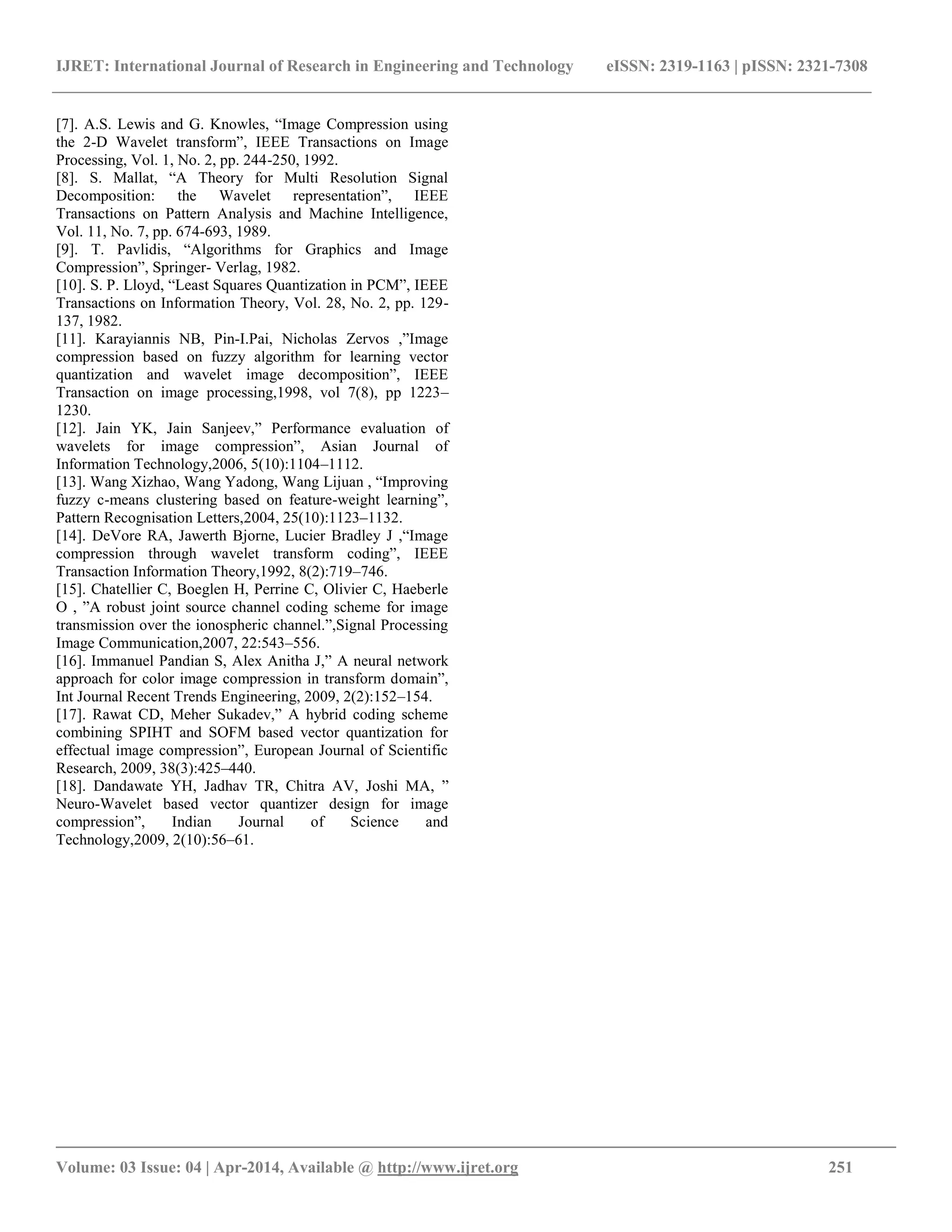 IJRET: International Journal of Research in Engineering and Technology eISSN: 2319-1163 | pISSN: 2321-7308 __________________________________________________________________________________________ Volume: 03 Issue: 04 | Apr-2014, Available @ http://www.ijret.org 251 [7]. A.S. Lewis and G. Knowles, “Image Compression using the 2-D Wavelet transform”, IEEE Transactions on Image Processing, Vol. 1, No. 2, pp. 244-250, 1992. [8]. S. Mallat, “A Theory for Multi Resolution Signal Decomposition: the Wavelet representation”, IEEE Transactions on Pattern Analysis and Machine Intelligence, Vol. 11, No. 7, pp. 674-693, 1989. [9]. T. Pavlidis, “Algorithms for Graphics and Image Compression”, Springer- Verlag, 1982. [10]. S. P. Lloyd, “Least Squares Quantization in PCM”, IEEE Transactions on Information Theory, Vol. 28, No. 2, pp. 129- 137, 1982. [11]. Karayiannis NB, Pin-I.Pai, Nicholas Zervos ,”Image compression based on fuzzy algorithm for learning vector quantization and wavelet image decomposition”, IEEE Transaction on image processing,1998, vol 7(8), pp 1223– 1230. [12]. Jain YK, Jain Sanjeev,” Performance evaluation of wavelets for image compression”, Asian Journal of Information Technology,2006, 5(10):1104–1112. [13]. Wang Xizhao, Wang Yadong, Wang Lijuan , “Improving fuzzy c-means clustering based on feature-weight learning”, Pattern Recognisation Letters,2004, 25(10):1123–1132. [14]. DeVore RA, Jawerth Bjorne, Lucier Bradley J ,“Image compression through wavelet transform coding”, IEEE Transaction Information Theory,1992, 8(2):719–746. [15]. Chatellier C, Boeglen H, Perrine C, Olivier C, Haeberle O , ”A robust joint source channel coding scheme for image transmission over the ionospheric channel.”,Signal Processing Image Communication,2007, 22:543–556. [16]. Immanuel Pandian S, Alex Anitha J,” A neural network approach for color image compression in transform domain”, Int Journal Recent Trends Engineering, 2009, 2(2):152–154. [17]. Rawat CD, Meher Sukadev,” A hybrid coding scheme combining SPIHT and SOFM based vector quantization for effectual image compression”, European Journal of Scientific Research, 2009, 38(3):425–440. [18]. Dandawate YH, Jadhav TR, Chitra AV, Joshi MA, ” Neuro-Wavelet based vector quantizer design for image compression”, Indian Journal of Science and Technology,2009, 2(10):56–61. 