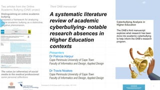 A systematic literature
review of academic
cyberbullying- notable
research absences in
Higher Education
contexts
1
Presentation by Dr Pat Harpur and Dr Travis Noakes 2021/10/22
Presenters
Dr Patricia Harpur
Cape Peninsula University of Cape Town
Faculty of Informatics and Design, Applied Design
Dr Travis Noakes
Cape Peninsula University of Cape Town
Faculty of Informatics and Design, Applied Design
Two articles from the Online
Academic Bullying (OAB) project
Distinguishing an online academic
bullying
proposed a framework for analyzing
online academic bullying as a distinctive,
negative phenomenon.
Cyberbullying Analysis in
Higher Education
The OAB’s third manuscript
explores what research has been
done into academic cyberbullying
to help inform the OAB’s research
program.
‹#›
The value (or otherwise) of social
media to the medical professional:
some personal reflections
Third OAB manuscript
 