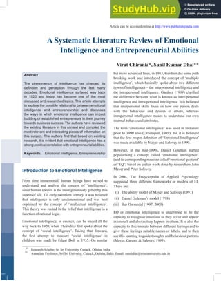 A Systematic Literature Review of Emotional
Intelligence and Entrepreneurial Abilities
Virat Chirania*, Sunil Kumar Dhal**
*
Research Scholar, Sri Sri University, Cuttack, Odisha, India.
**
Associate Professor, Sri Sri Univrsity, Cuttack, Odisha, India. Email: sunildhal@srisriuniversity.edu.in
Article can be accessed online at http://www.publishingindia.com
Abstract
The phenomenon of intelligence has changed its
definition and perception through the last many
decades. Emotional intelligence surfaced way back
in 1920 and today has become one of the most
discussed and researched topics. This article attempts
to explore the possible relationship between emotional
intelligence and entrepreneurship and discusses
the ways in which emotional intelligence can impact
budding or established entrepreneurs in their journey
towards business success. The authors have reviewed
the existing literature in this context and compiled the
most relevant and interesting pieces of information on
this subject. The authors find that based on existing
research, it is evident that emotional intelligence has a
strong positive correlation with entrepreneurial abilities.
Keywords: Emotional Intelligence, Entrepreneurship
Introduction to Emotional Intelligence
From time immemorial, human beings have strived to
understand and analyse the concept of ‘intelligence’,
since human species is the most generously gifted by this
aspect of life. Till early twentieth century, it was believed
that intelligence is only unidimensional and was best
explained by the concept of ‘intellectual intelligence’.
This theory was rooted in the belief that intelligence is a
function of rational logic.
Emotional intelligence, in essence, can be traced all the
way back to 1920, when Thorndike first spoke about the
concept of ‘social intelligence’. Taking that forward,
the first attempt to measure ‘social intelligence’ in
children was made by Edgar Doll in 1935. On similar
but more advanced lines, in 1983, Gardner did some path
breaking work and introduced the concept of ‘multiple
intelligence’, which basically spoke about two different
types of intelligences – the interpersonal intelligence and
the intrapersonal intelligence. Gardner (1999) clarified
the difference between what is known as inter-personal
intelligence and intra-personal intelligence. It is believed
that interpersonal skills focus on how one person deals
with the behaviour and desires of others, whereas
intrapersonal intelligence means to understand our own
internal behavioural attributes.
The term ‘emotional intelligence’ was used in literature
prior to 1990 also (Greenspan, 1989), but it is believed
that the first proper definition of ‘Emotional Intelligence’
was made available by Mayer and Salovey in 1990.
However, in the mid-1990s, Daniel Goleman started
popularising a concept called “emotional intelligence”
(anditscorrespondingmeasurecalled‘emotionalquotient’
or ‘EQ’) based on earlier work done by researchers John
Mayer and Peter Salovey.
In 2004, The Encyclopedia of Applied Psychology
suggested three different frameworks or models of EI.
These are:
(i) The ability model of Mayer and Salovey (1997)
(ii) Daniel Goleman’s model (1998)
(iii) Bar-On model (1997, 2000)
EQ or emotional intelligence is understood to be the
capacity to recognise emotions as they occur and appear
in oneself and also as they happen in others. It is also the
capacity to discriminate between different feelings and to
give these feelings suitable names or labels, and to then
use this learning to guide thoughts and behaviour patterns
(Mayer, Caruso, & Salovey, 1999).
 