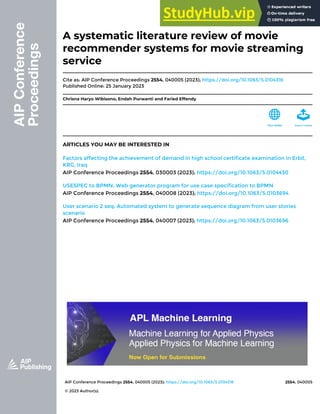 AIP Conference Proceedings 2554, 040005 (2023); https://doi.org/10.1063/5.0104316 2554, 040005
© 2023 Author(s).
A systematic literature review of movie
recommender systems for movie streaming
service
Cite as: AIP Conference Proceedings 2554, 040005 (2023); https://doi.org/10.1063/5.0104316
Published Online: 25 January 2023
Chrisna Haryo Wibisono, Endah Purwanti and Faried Effendy
ARTICLES YOU MAY BE INTERESTED IN
Factors affecting the achievement of demand in high school certificate examination in Erbil,
KRG, Iraq
AIP Conference Proceedings 2554, 030003 (2023); https://doi.org/10.1063/5.0104430
USESPEC to BPMN: Web generator program for use case specification to BPMN
AIP Conference Proceedings 2554, 040008 (2023); https://doi.org/10.1063/5.0103694
User scenario 2 seq: Automated system to generate sequence diagram from user stories
scenario
AIP Conference Proceedings 2554, 040007 (2023); https://doi.org/10.1063/5.0103696
 