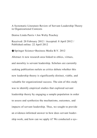 A Systematic Literature Review of Servant Leadership Theory
in Organizational Contexts
Denise Linda Parris • Jon Welty Peachey
Received: 20 February 2012 / Accepted: 8 April 2012 /
Published online: 22 April 2012
� Springer Science+Business Media B.V. 2012
Abstract A new research area linked to ethics, virtues,
and morality is servant leadership. Scholars are currently
seeking publication outlets as critics debate whether this
new leadership theory is significantly distinct, viable, and
valuable for organizational success. The aim of this study
was to identify empirical studies that explored servant
leadership theory by engaging a sample population in order
to assess and synthesize the mechanisms, outcomes, and
impacts of servant leadership. Thus, we sought to provide
an evidence-informed answer to how does servant leader-
ship work, and how can we apply it? We conducted a sys-
 