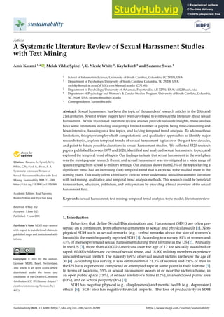 sustainability
Article
A Systematic Literature Review of Sexual Harassment Studies
with Text Mining
Amir Karami 1,* , Melek Yildiz Spinel 2, C. Nicole White 2, Kayla Ford 3 and Suzanne Swan 4


Citation: Karami, A.; Spinel, M.Y.;
White, C.N.; Ford, K.; Swan, S. A
Systematic Literature Review of
Sexual Harassment Studies with Text
Mining. Sustainability 2021, 13, 6589.
https://doi.org/10.3390/su13126589
Academic Editors: Raul Navarro,
Beatriz Víllora and Hyo Sun Jung
Received: 6 May 2021
Accepted: 3 June 2021
Published: 9 June 2021
Publisher’s Note: MDPI stays neutral
with regard to jurisdictional claims in
published maps and institutional affil-
iations.
Copyright: © 2021 by the authors.
Licensee MDPI, Basel, Switzerland.
This article is an open access article
distributed under the terms and
conditions of the Creative Commons
Attribution (CC BY) license (https://
creativecommons.org/licenses/by/
4.0/).
1 School of Information Science, University of South Carolina, Columbia, SC 29208, USA
2 Department of Psychology, University of South Carolina, Columbia, SC 29208, USA;
meleky@email.sc.edu (M.Y.S.); cnw5@email.sc.edu (C.N.W.)
3 Department of Psychology, University of Arkansas, Fayetteville, AR 72701, USA; kf022@uark.edu
4 Department of Psychology and Women’s  Gender Studies Program, University of South Carolina, Columbia,
SC 29208, USA; swansc@mailbox.sc.edu
* Correspondence: karami@sc.edu
Abstract: Sexual harassment has been the topic of thousands of research articles in the 20th and
21st centuries. Several review papers have been developed to synthesize the literature about sexual
harassment. While traditional literature review studies provide valuable insights, these studies
have some limitations including analyzing a limited number of papers, being time-consuming and
labor-intensive, focusing on a few topics, and lacking temporal trend analysis. To address these
limitations, this paper employs both computational and qualitative approaches to identify major
research topics, explore temporal trends of sexual harassment topics over the past few decades,
and point to future possible directions in sexual harassment studies. We collected 5320 research
papers published between 1977 and 2020, identified and analyzed sexual harassment topics, and
explored the temporal trend of topics. Our findings indicate that sexual harassment in the workplace
was the most popular research theme, and sexual harassment was investigated in a wide range of
spaces ranging from school to military settings. Our analysis shows that 62.5% of the topics having a
significant trend had an increasing (hot) temporal trend that is expected to be studied more in the
coming years. This study offers a bird’s eye view to better understand sexual harassment literature
with text mining, qualitative, and temporal trend analysis methods. This research could be beneficial
to researchers, educators, publishers, and policymakers by providing a broad overview of the sexual
harassment field.
Keywords: sexual harassment; text mining; temporal trend analysis; topic model; literature review
1. Introduction
Behaviors that define Sexual Discrimination and Harassment (SDH) are often pre-
sented on a continuum, from offensive comments to sexual and physical assault [1]. Non-
physical SDH such as sexual remarks (e.g., verbal remarks about the size of women’s
breasts) is the most frequently reported SDH [1]. According to a survey, 81% of women and
43% of men experienced sexual harassment during their lifetime in the US [2]. Annually
in the US [3], more than 400,000 Americans over the age of 12 are sexually assaulted or
raped, 60,000 children are victims of sexual abuse, and 18,900 military members experience
unwanted sexual contact. The majority (69%) of sexual assault victims are below the age of
30 [4]. According to a survey, it was estimated that 21.3% of women and 2.6% of men in
the US have experienced completed or attempted rape at some point in their lifetime [5].
In terms of locations, 55% of sexual harassment occurs at or near the victim’s home, in
an open public space (15%), at or near a relative’s home (12%), in an enclosed public area
(10%), and on school property (8%) [3].
SDH has negative physical (e.g., sleeplessness) and mental health (e.g., depression)
effects [6]. SDH also has negative financial impacts. The loss of productivity in SDH
Sustainability 2021, 13, 6589. https://doi.org/10.3390/su13126589 https://www.mdpi.com/journal/sustainability
 
