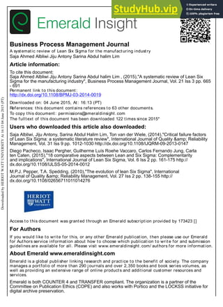 Business Process Management Journal
A systematic review of Lean Six Sigma for the manufacturing industry
Saja Ahmed Albliwi Jiju Antony Sarina Abdul halim Lim
Article information:
To cite this document:
Saja Ahmed Albliwi Jiju Antony Sarina Abdul halim Lim , (2015),"A systematic review of Lean Six
Sigma for the manufacturing industry", Business Process Management Journal, Vol. 21 Iss 3 pp. 665
- 691
Permanent link to this document:
http://dx.doi.org/10.1108/BPMJ-03-2014-0019
Downloaded on: 04 June 2015, At: 16:13 (PT)
References: this document contains references to 63 other documents.
To copy this document: permissions@emeraldinsight.com
The fulltext of this document has been downloaded 122 times since 2015*
Users who downloaded this article also downloaded:
Saja Albliwi, Jiju Antony, Sarina Abdul Halim Lim, Ton van der Wiele, (2014),"Critical failure factors
of Lean Six Sigma: a systematic literature review", International Journal of Quality &amp; Reliability
Management, Vol. 31 Iss 9 pp. 1012-1030 http://dx.doi.org/10.1108/IJQRM-09-2013-0147
Diego Pacheco, Isaac Pergher, Guilherme Luís Roehe Vaccaro, Carlos Fernando Jung, Carla
ten Caten, (2015),"18 comparative aspects between Lean and Six Sigma: Complementarity
and implications", International Journal of Lean Six Sigma, Vol. 6 Iss 2 pp. 161-175 http://
dx.doi.org/10.1108/IJLSS-05-2014-0012
M.P.J. Pepper, T.A. Spedding, (2010),"The evolution of lean Six Sigma", International
Journal of Quality &amp; Reliability Management, Vol. 27 Iss 2 pp. 138-155 http://
dx.doi.org/10.1108/02656711011014276
Access to this document was granted through an Emerald subscription provided by 173423 []
For Authors
If you would like to write for this, or any other Emerald publication, then please use our Emerald
for Authors service information about how to choose which publication to write for and submission
guidelines are available for all. Please visit www.emeraldinsight.com/ authors for more information.
About Emerald www.emeraldinsight.com
Emerald is a global publisher linking research and practice to the benefit of society. The company
manages a portfolio of more than 290 j ournals and over 2,350 books and book series volumes, as
well as providing an extensive range of online products and additional customer resources and
services.
Emerald is both COUNTER 4 and TRANSFER compliant. The organization is a partner of the
Committee on Publication Ethics (COPE) and also works with Portico and the LOCKSS initiative for
digital archive preservation.
Downloaded
by
HERIOT
WATT
UNIVERSITY
At
16:13
04
June
2015
(PT)
 