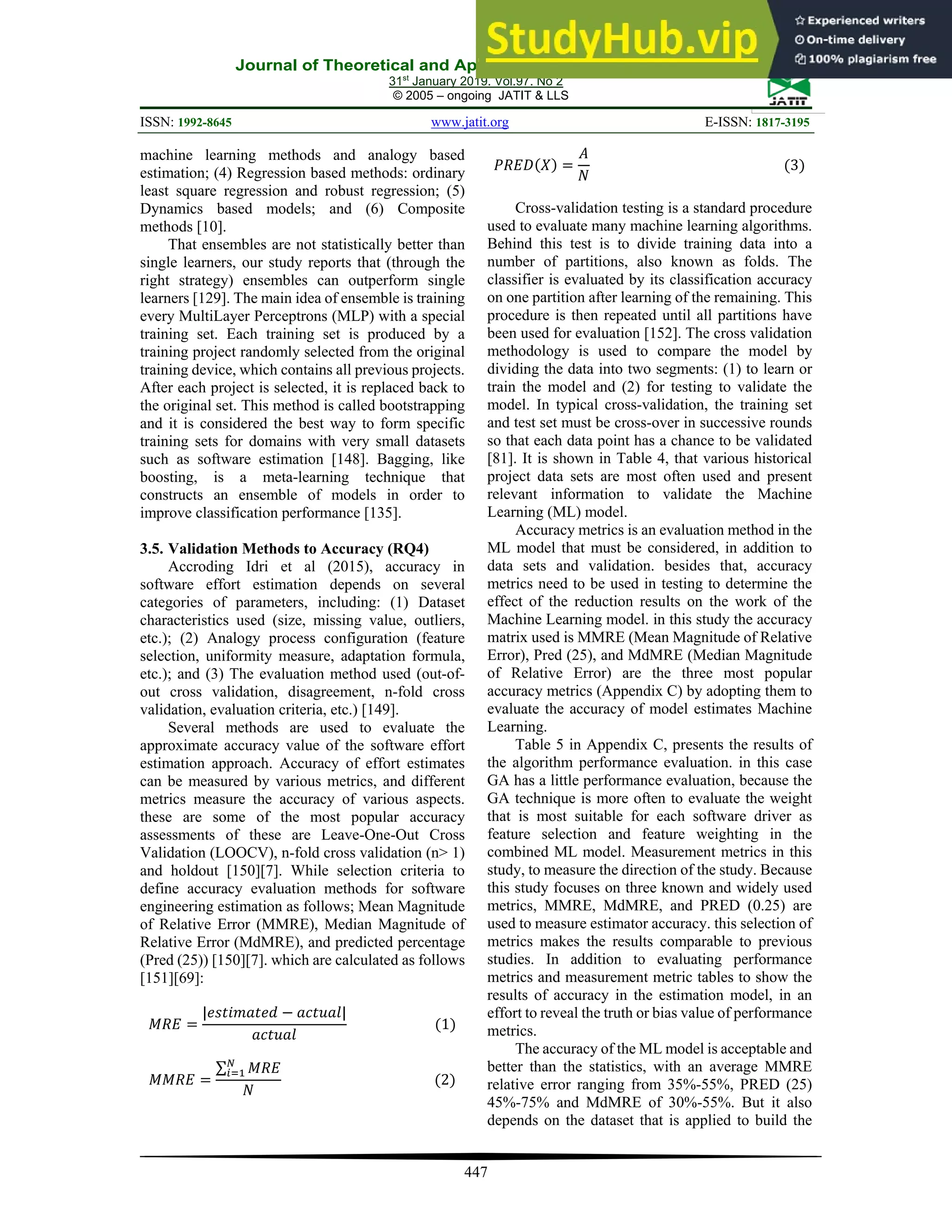 Journal of Theoretical and Applied Information Technology
31st
January 2019. Vol.97. No 2
© 2005 – ongoing JATIT & LLS
ISSN: 1992-8645 www.jatit.org E-ISSN: 1817-3195
447
machine learning methods and analogy based
estimation; (4) Regression based methods: ordinary
least square regression and robust regression; (5)
Dynamics based models; and (6) Composite
methods [10].
That ensembles are not statistically better than
single learners, our study reports that (through the
right strategy) ensembles can outperform single
learners [129]. The main idea of ensemble is training
every MultiLayer Perceptrons (MLP) with a special
training set. Each training set is produced by a
training project randomly selected from the original
training device, which contains all previous projects.
After each project is selected, it is replaced back to
the original set. This method is called bootstrapping
and it is considered the best way to form specific
training sets for domains with very small datasets
such as software estimation [148]. Bagging, like
boosting, is a meta-learning technique that
constructs an ensemble of models in order to
improve classification performance [135].
3.5. Validation Methods to Accuracy (RQ4)
Accroding Idri et al (2015), accuracy in
software effort estimation depends on several
categories of parameters, including: (1) Dataset
characteristics used (size, missing value, outliers,
etc.); (2) Analogy process configuration (feature
selection, uniformity measure, adaptation formula,
etc.); and (3) The evaluation method used (out-of-
out cross validation, disagreement, n-fold cross
validation, evaluation criteria, etc.) [149].
Several methods are used to evaluate the
approximate accuracy value of the software effort
estimation approach. Accuracy of effort estimates
can be measured by various metrics, and different
metrics measure the accuracy of various aspects.
these are some of the most popular accuracy
assessments of these are Leave-One-Out Cross
Validation (LOOCV), n-fold cross validation (n> 1)
and holdout [150][7]. While selection criteria to
define accuracy evaluation methods for software
engineering estimation as follows; Mean Magnitude
of Relative Error (MMRE), Median Magnitude of
Relative Error (MdMRE), and predicted percentage
(Pred (25)) [150][7]. which are calculated as follows
[151][69]:
𝑀𝑅𝐸
|𝑒𝑠𝑡𝑖𝑚𝑎𝑡𝑒𝑑 𝑎𝑐𝑡𝑢𝑎𝑙|
𝑎𝑐𝑡𝑢𝑎𝑙
1
𝑀𝑀𝑅𝐸
∑ 𝑀𝑅𝐸
𝑁
2
𝑃𝑅𝐸𝐷 𝑋
𝐴
𝑁
3
Cross-validation testing is a standard procedure
used to evaluate many machine learning algorithms.
Behind this test is to divide training data into a
number of partitions, also known as folds. The
classifier is evaluated by its classification accuracy
on one partition after learning of the remaining. This
procedure is then repeated until all partitions have
been used for evaluation [152]. The cross validation
methodology is used to compare the model by
dividing the data into two segments: (1) to learn or
train the model and (2) for testing to validate the
model. In typical cross-validation, the training set
and test set must be cross-over in successive rounds
so that each data point has a chance to be validated
[81]. It is shown in Table 4, that various historical
project data sets are most often used and present
relevant information to validate the Machine
Learning (ML) model.
Accuracy metrics is an evaluation method in the
ML model that must be considered, in addition to
data sets and validation. besides that, accuracy
metrics need to be used in testing to determine the
effect of the reduction results on the work of the
Machine Learning model. in this study the accuracy
matrix used is MMRE (Mean Magnitude of Relative
Error), Pred (25), and MdMRE (Median Magnitude
of Relative Error) are the three most popular
accuracy metrics (Appendix C) by adopting them to
evaluate the accuracy of model estimates Machine
Learning.
Table 5 in Appendix C, presents the results of
the algorithm performance evaluation. in this case
GA has a little performance evaluation, because the
GA technique is more often to evaluate the weight
that is most suitable for each software driver as
feature selection and feature weighting in the
combined ML model. Measurement metrics in this
study, to measure the direction of the study. Because
this study focuses on three known and widely used
metrics, MMRE, MdMRE, and PRED (0.25) are
used to measure estimator accuracy. this selection of
metrics makes the results comparable to previous
studies. In addition to evaluating performance
metrics and measurement metric tables to show the
results of accuracy in the estimation model, in an
effort to reveal the truth or bias value of performance
metrics.
The accuracy of the ML model is acceptable and
better than the statistics, with an average MMRE
relative error ranging from 35%-55%, PRED (25)
45%-75% and MdMRE of 30%-55%. But it also
depends on the dataset that is applied to build the
 