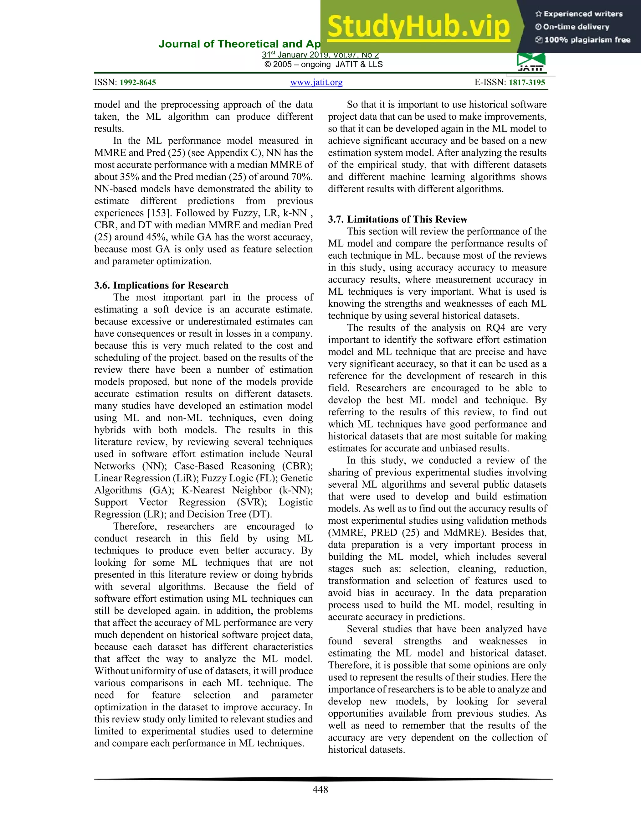 Journal of Theoretical and Applied Information Technology
31st
January 2019. Vol.97. No 2
© 2005 – ongoing JATIT & LLS
ISSN: 1992-8645 www.jatit.org E-ISSN: 1817-3195
448
model and the preprocessing approach of the data
taken, the ML algorithm can produce different
results.
In the ML performance model measured in
MMRE and Pred (25) (see Appendix C), NN has the
most accurate performance with a median MMRE of
about 35% and the Pred median (25) of around 70%.
NN-based models have demonstrated the ability to
estimate different predictions from previous
experiences [153]. Followed by Fuzzy, LR, k-NN ,
CBR, and DT with median MMRE and median Pred
(25) around 45%, while GA has the worst accuracy,
because most GA is only used as feature selection
and parameter optimization.
3.6. Implications for Research
The most important part in the process of
estimating a soft device is an accurate estimate.
because excessive or underestimated estimates can
have consequences or result in losses in a company.
because this is very much related to the cost and
scheduling of the project. based on the results of the
review there have been a number of estimation
models proposed, but none of the models provide
accurate estimation results on different datasets.
many studies have developed an estimation model
using ML and non-ML techniques, even doing
hybrids with both models. The results in this
literature review, by reviewing several techniques
used in software effort estimation include Neural
Networks (NN); Case-Based Reasoning (CBR);
Linear Regression (LiR); Fuzzy Logic (FL); Genetic
Algorithms (GA); K-Nearest Neighbor (k-NN);
Support Vector Regression (SVR); Logistic
Regression (LR); and Decision Tree (DT).
Therefore, researchers are encouraged to
conduct research in this field by using ML
techniques to produce even better accuracy. By
looking for some ML techniques that are not
presented in this literature review or doing hybrids
with several algorithms. Because the field of
software effort estimation using ML techniques can
still be developed again. in addition, the problems
that affect the accuracy of ML performance are very
much dependent on historical software project data,
because each dataset has different characteristics
that affect the way to analyze the ML model.
Without uniformity of use of datasets, it will produce
various comparisons in each ML technique. The
need for feature selection and parameter
optimization in the dataset to improve accuracy. In
this review study only limited to relevant studies and
limited to experimental studies used to determine
and compare each performance in ML techniques.
So that it is important to use historical software
project data that can be used to make improvements,
so that it can be developed again in the ML model to
achieve significant accuracy and be based on a new
estimation system model. After analyzing the results
of the empirical study, that with different datasets
and different machine learning algorithms shows
different results with different algorithms.
3.7. Limitations of This Review
This section will review the performance of the
ML model and compare the performance results of
each technique in ML. because most of the reviews
in this study, using accuracy accuracy to measure
accuracy results, where measurement accuracy in
ML techniques is very important. What is used is
knowing the strengths and weaknesses of each ML
technique by using several historical datasets.
The results of the analysis on RQ4 are very
important to identify the software effort estimation
model and ML technique that are precise and have
very significant accuracy, so that it can be used as a
reference for the development of research in this
field. Researchers are encouraged to be able to
develop the best ML model and technique. By
referring to the results of this review, to find out
which ML techniques have good performance and
historical datasets that are most suitable for making
estimates for accurate and unbiased results.
In this study, we conducted a review of the
sharing of previous experimental studies involving
several ML algorithms and several public datasets
that were used to develop and build estimation
models. As well as to find out the accuracy results of
most experimental studies using validation methods
(MMRE, PRED (25) and MdMRE). Besides that,
data preparation is a very important process in
building the ML model, which includes several
stages such as: selection, cleaning, reduction,
transformation and selection of features used to
avoid bias in accuracy. In the data preparation
process used to build the ML model, resulting in
accurate accuracy in predictions.
Several studies that have been analyzed have
found several strengths and weaknesses in
estimating the ML model and historical dataset.
Therefore, it is possible that some opinions are only
used to represent the results of their studies. Here the
importance of researchers is to be able to analyze and
develop new models, by looking for several
opportunities available from previous studies. As
well as need to remember that the results of the
accuracy are very dependent on the collection of
historical datasets.
 