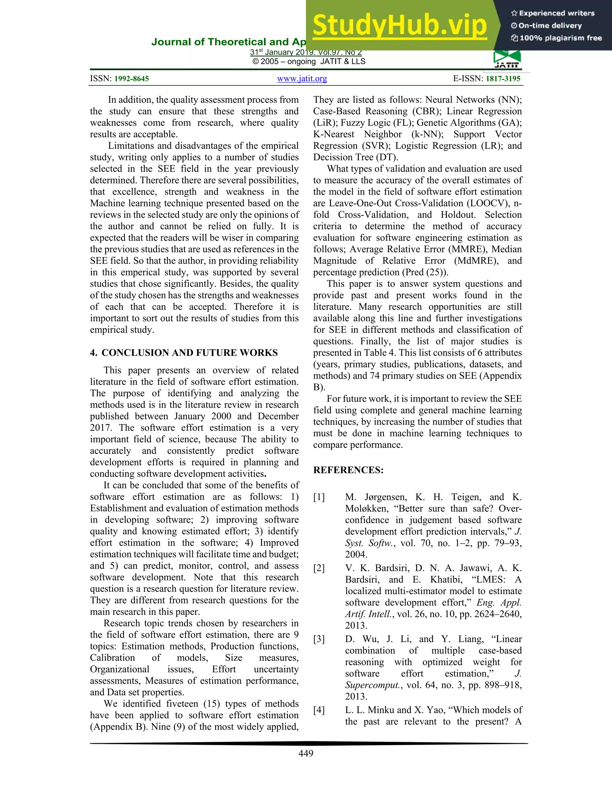 Journal of Theoretical and Applied Information Technology
31st
January 2019. Vol.97. No 2
© 2005 – ongoing JATIT & LLS
ISSN: 1992-8645 www.jatit.org E-ISSN: 1817-3195
449
In addition, the quality assessment process from
the study can ensure that these strengths and
weaknesses come from research, where quality
results are acceptable.
Limitations and disadvantages of the empirical
study, writing only applies to a number of studies
selected in the SEE field in the year previously
determined. Therefore there are several possibilities,
that excellence, strength and weakness in the
Machine learning technique presented based on the
reviews in the selected study are only the opinions of
the author and cannot be relied on fully. It is
expected that the readers will be wiser in comparing
the previous studies that are used as references in the
SEE field. So that the author, in providing reliability
in this emperical study, was supported by several
studies that chose significantly. Besides, the quality
of the study chosen has the strengths and weaknesses
of each that can be accepted. Therefore it is
important to sort out the results of studies from this
empirical study.
4. CONCLUSION AND FUTURE WORKS
This paper presents an overview of related
literature in the field of software effort estimation.
The purpose of identifying and analyzing the
methods used is in the literature review in research
published between January 2000 and December
2017. The software effort estimation is a very
important field of science, because The ability to
accurately and consistently predict software
development efforts is required in planning and
conducting software development activities.
It can be concluded that some of the benefits of
software effort estimation are as follows: 1)
Establishment and evaluation of estimation methods
in developing software; 2) improving software
quality and knowing estimated effort; 3) identify
effort estimation in the software; 4) Improved
estimation techniques will facilitate time and budget;
and 5) can predict, monitor, control, and assess
software development. Note that this research
question is a research question for literature review.
They are different from research questions for the
main research in this paper.
Research topic trends chosen by researchers in
the field of software effort estimation, there are 9
topics: Estimation methods, Production functions,
Calibration of models, Size measures,
Organizational issues, Effort uncertainty
assessments, Measures of estimation performance,
and Data set properties.
We identified fiveteen (15) types of methods
have been applied to software effort estimation
(Appendix B). Nine (9) of the most widely applied,
They are listed as follows: Neural Networks (NN);
Case-Based Reasoning (CBR); Linear Regression
(LiR); Fuzzy Logic (FL); Genetic Algorithms (GA);
K-Nearest Neighbor (k-NN); Support Vector
Regression (SVR); Logistic Regression (LR); and
Decission Tree (DT).
What types of validation and evaluation are used
to measure the accuracy of the overall estimates of
the model in the field of software effort estimation
are Leave-One-Out Cross-Validation (LOOCV), n-
fold Cross-Validation, and Holdout. Selection
criteria to determine the method of accuracy
evaluation for software engineering estimation as
follows; Average Relative Error (MMRE), Median
Magnitude of Relative Error (MdMRE), and
percentage prediction (Pred (25)).
This paper is to answer system questions and
provide past and present works found in the
literature. Many research opportunities are still
available along this line and further investigations
for SEE in different methods and classification of
questions. Finally, the list of major studies is
presented in Table 4. This list consists of 6 attributes
(years, primary studies, publications, datasets, and
methods) and 74 primary studies on SEE (Appendix
B).
For future work, it is important to review the SEE
field using complete and general machine learning
techniques, by increasing the number of studies that
must be done in machine learning techniques to
compare performance.
REFERENCES:
[1] M. Jørgensen, K. H. Teigen, and K.
Moløkken, “Better sure than safe? Over-
confidence in judgement based software
development effort prediction intervals,” J.
Syst. Softw., vol. 70, no. 1–2, pp. 79–93,
2004.
[2] V. K. Bardsiri, D. N. A. Jawawi, A. K.
Bardsiri, and E. Khatibi, “LMES: A
localized multi-estimator model to estimate
software development effort,” Eng. Appl.
Artif. Intell., vol. 26, no. 10, pp. 2624–2640,
2013.
[3] D. Wu, J. Li, and Y. Liang, “Linear
combination of multiple case-based
reasoning with optimized weight for
software effort estimation,” J.
Supercomput., vol. 64, no. 3, pp. 898–918,
2013.
[4] L. L. Minku and X. Yao, “Which models of
the past are relevant to the present? A
 