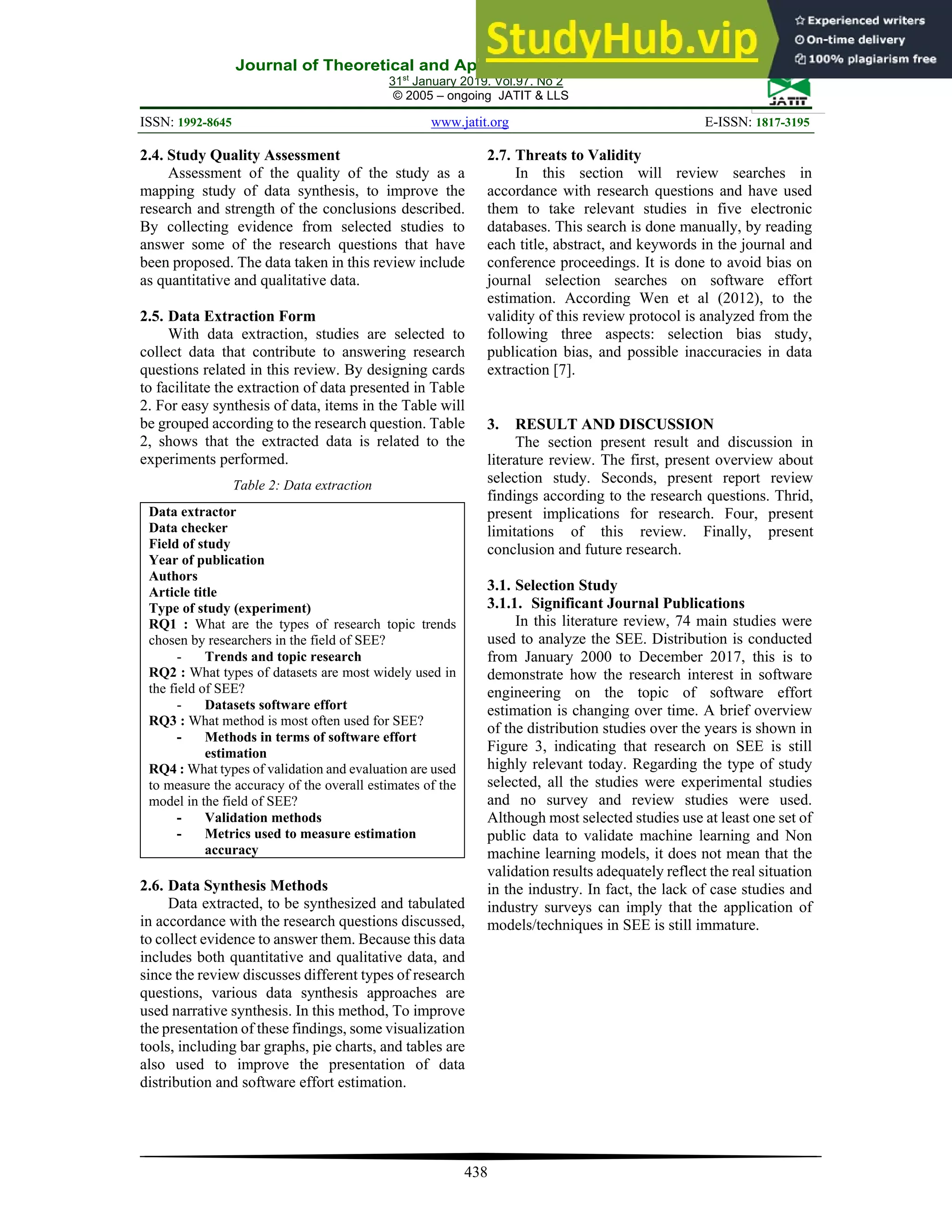 Journal of Theoretical and Applied Information Technology
31st
January 2019. Vol.97. No 2
© 2005 – ongoing JATIT & LLS
ISSN: 1992-8645 www.jatit.org E-ISSN: 1817-3195
438
2.4. Study Quality Assessment
Assessment of the quality of the study as a
mapping study of data synthesis, to improve the
research and strength of the conclusions described.
By collecting evidence from selected studies to
answer some of the research questions that have
been proposed. The data taken in this review include
as quantitative and qualitative data.
2.5. Data Extraction Form
With data extraction, studies are selected to
collect data that contribute to answering research
questions related in this review. By designing cards
to facilitate the extraction of data presented in Table
2. For easy synthesis of data, items in the Table will
be grouped according to the research question. Table
2, shows that the extracted data is related to the
experiments performed.
Table 2: Data extraction
Data extractor
Data checker
Field of study
Year of publication
Authors
Article title
Type of study (experiment)
RQ1 : What are the types of research topic trends
chosen by researchers in the field of SEE?
- Trends and topic research
RQ2 : What types of datasets are most widely used in
the field of SEE?
- Datasets software effort
RQ3 : What method is most often used for SEE?
- Methods in terms of software effort
estimation
RQ4 : What types of validation and evaluation are used
to measure the accuracy of the overall estimates of the
model in the field of SEE?
- Validation methods
- Metrics used to measure estimation
accuracy
2.6. Data Synthesis Methods
Data extracted, to be synthesized and tabulated
in accordance with the research questions discussed,
to collect evidence to answer them. Because this data
includes both quantitative and qualitative data, and
since the review discusses different types of research
questions, various data synthesis approaches are
used narrative synthesis. In this method, To improve
the presentation of these findings, some visualization
tools, including bar graphs, pie charts, and tables are
also used to improve the presentation of data
distribution and software effort estimation.
2.7. Threats to Validity
In this section will review searches in
accordance with research questions and have used
them to take relevant studies in five electronic
databases. This search is done manually, by reading
each title, abstract, and keywords in the journal and
conference proceedings. It is done to avoid bias on
journal selection searches on software effort
estimation. According Wen et al (2012), to the
validity of this review protocol is analyzed from the
following three aspects: selection bias study,
publication bias, and possible inaccuracies in data
extraction [7].
3. RESULT AND DISCUSSION
The section present result and discussion in
literature review. The first, present overview about
selection study. Seconds, present report review
findings according to the research questions. Thrid,
present implications for research. Four, present
limitations of this review. Finally, present
conclusion and future research.
3.1. Selection Study
3.1.1. Significant Journal Publications
In this literature review, 74 main studies were
used to analyze the SEE. Distribution is conducted
from January 2000 to December 2017, this is to
demonstrate how the research interest in software
engineering on the topic of software effort
estimation is changing over time. A brief overview
of the distribution studies over the years is shown in
Figure 3, indicating that research on SEE is still
highly relevant today. Regarding the type of study
selected, all the studies were experimental studies
and no survey and review studies were used.
Although most selected studies use at least one set of
public data to validate machine learning and Non
machine learning models, it does not mean that the
validation results adequately reflect the real situation
in the industry. In fact, the lack of case studies and
industry surveys can imply that the application of
models/techniques in SEE is still immature.
 